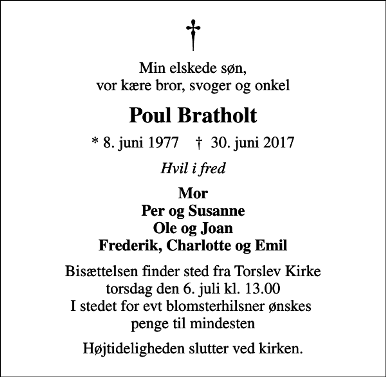 <p>Min elskede søn, vor kære bror, svoger og onkel<br />Poul Bratholt<br />* 8. juni 1977 ✝ 30. juni 2017<br />Hvil i fred<br />Mor Per og Susanne Ole og Joan Frederik, Charlotte og Emil<br />Bisættelsen finder sted fra Torslev Kirke torsdag den 6. juli kl. 13.00 I stedet for evt blomsterhilsner ønskes penge til mindesten<br />Højtideligheden slutter ved kirken.</p>