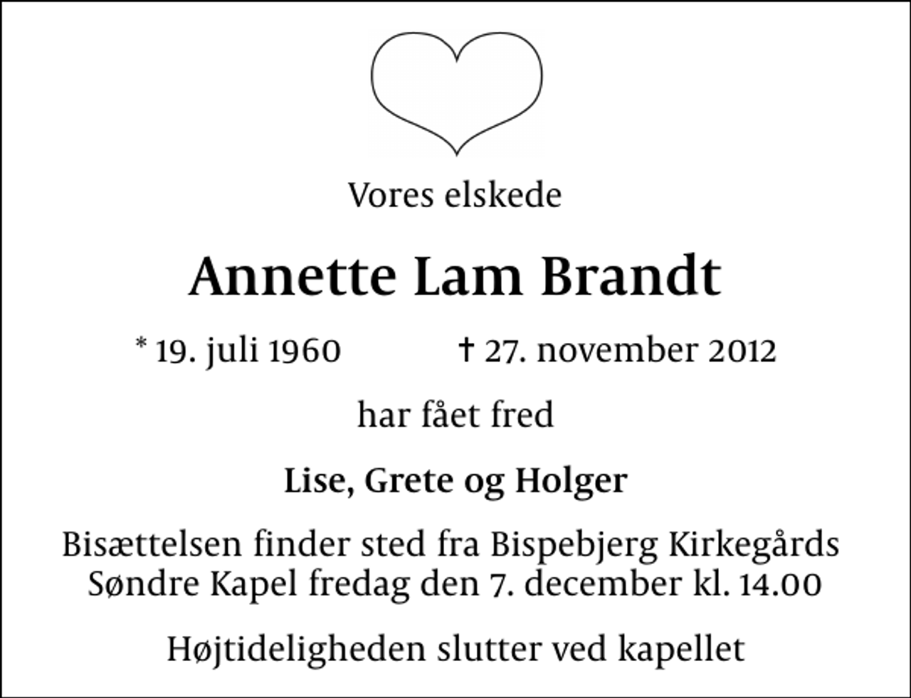 <p>Vores elskede<br />Annette Lam Brandt<br />* 19. juli 1960 ✝ 27. november 2012<br />har fået fred<br />Lise, Grete og Holger<br />Bisættelsen finder sted fra Bispebjerg Kirkegårds Søndre Kapel fredag den 7. december kl. 14.00<br />Højtideligheden slutter ved kapellet</p>