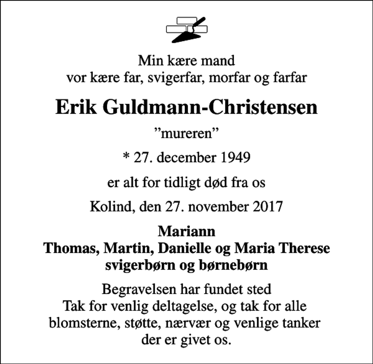 <p>Min kære mand vor kære far, svigerfar, morfar og farfar<br />Erik Guldmann-Christensen<br />mureren<br />* 27. december 1949<br />er alt for tidligt død fra os<br />Kolind, den 27. november 2017<br />Mariann Thomas, Martin, Danielle og Maria Therese svigerbørn og børnebørn<br />Begravelsen har fundet sted Tak for venlig deltagelse, og tak for alle blomsterne, støtte, nærvær og venlige tanker der er givet os.</p>