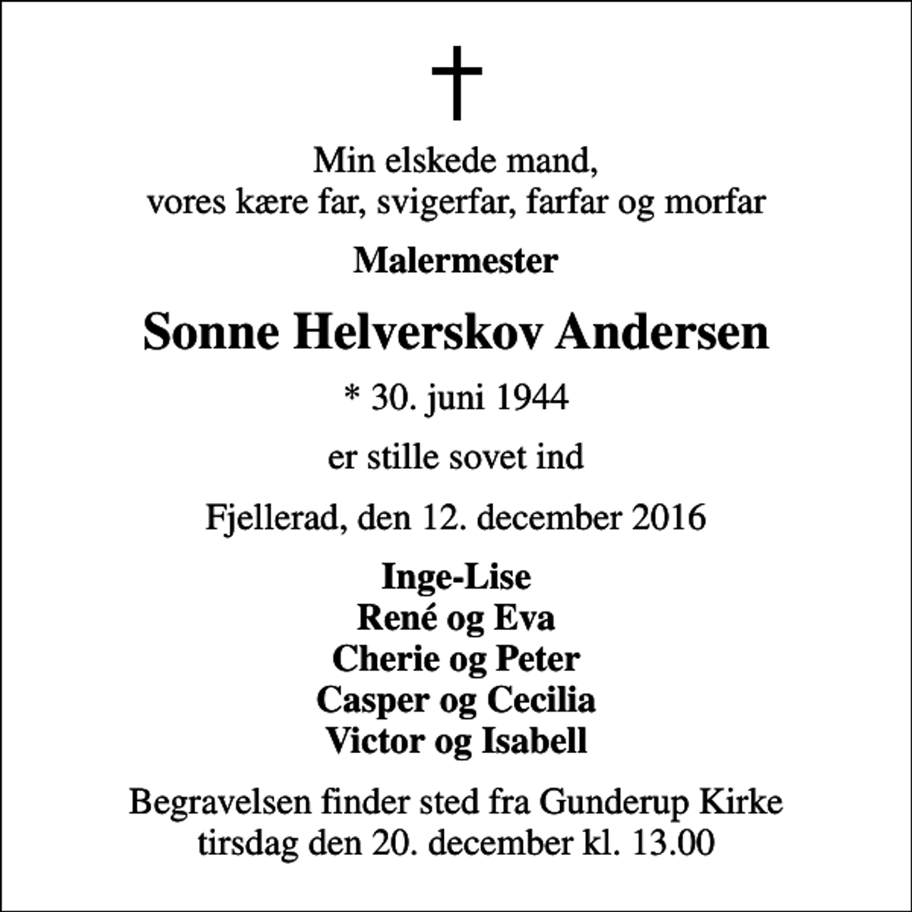 <p>Min elskede mand, vores kære far, svigerfar, farfar og morfar<br />Malermester<br />Sonne Helverskov Andersen<br />* 30. juni 1944<br />er stille sovet ind<br />Fjellerad, den 12. december 2016<br />Inge-Lise René og Eva Cherie og Peter Casper og Cecilia Victor og Isabell<br />Begravelsen finder sted fra Gunderup Kirke tirsdag den 20. december kl. 13.00</p>