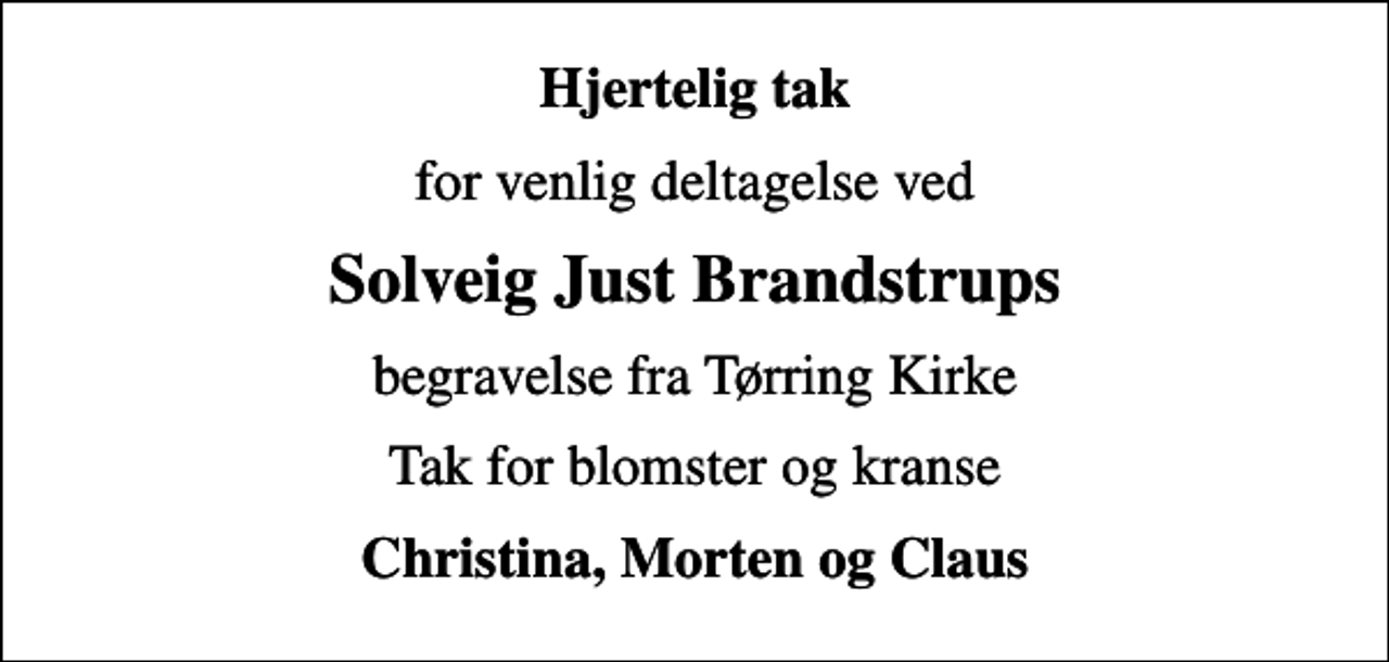 <p>Hjertelig tak<br />for venlig deltagelse ved<br />Solveig Just Brandstrups<br />begravelse fra Tørring Kirke<br />Tak for blomster og kranse<br />Christina, Morten og Claus</p>