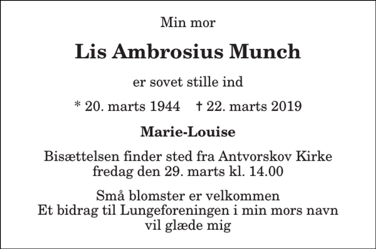 <p>Min mor<br />Lis Ambrosius Munch<br />er sovet stille ind<br />* 20. marts 1944 ✝ 22. marts 2019<br />Marie-Louise<br />Bisættelsen finder sted fra Antvorskov Kirke fredag den 29. marts kl. 14.00<br />Små blomster er velkommen Et bidrag til Lungeforeningen i min mors navn vil glæde mig</p>