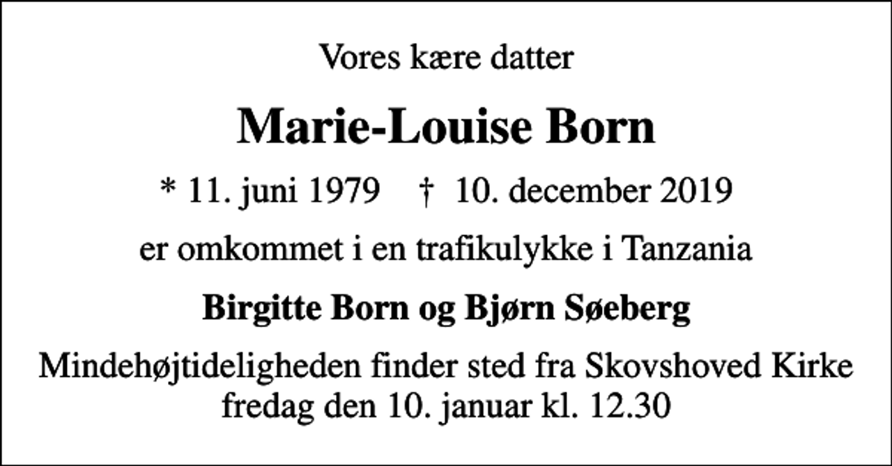<p>Vores kære datter<br />Marie-Louise Born<br />* 11. juni 1979 ✝ 10. december 2019<br />er omkommet i en trafikulykke i Tanzania<br />Birgitte Born og Bjørn Søeberg<br />Mindehøjtideligheden finder sted fra Skovshoved Kirke fredag den 10. januar kl. 12.30</p>