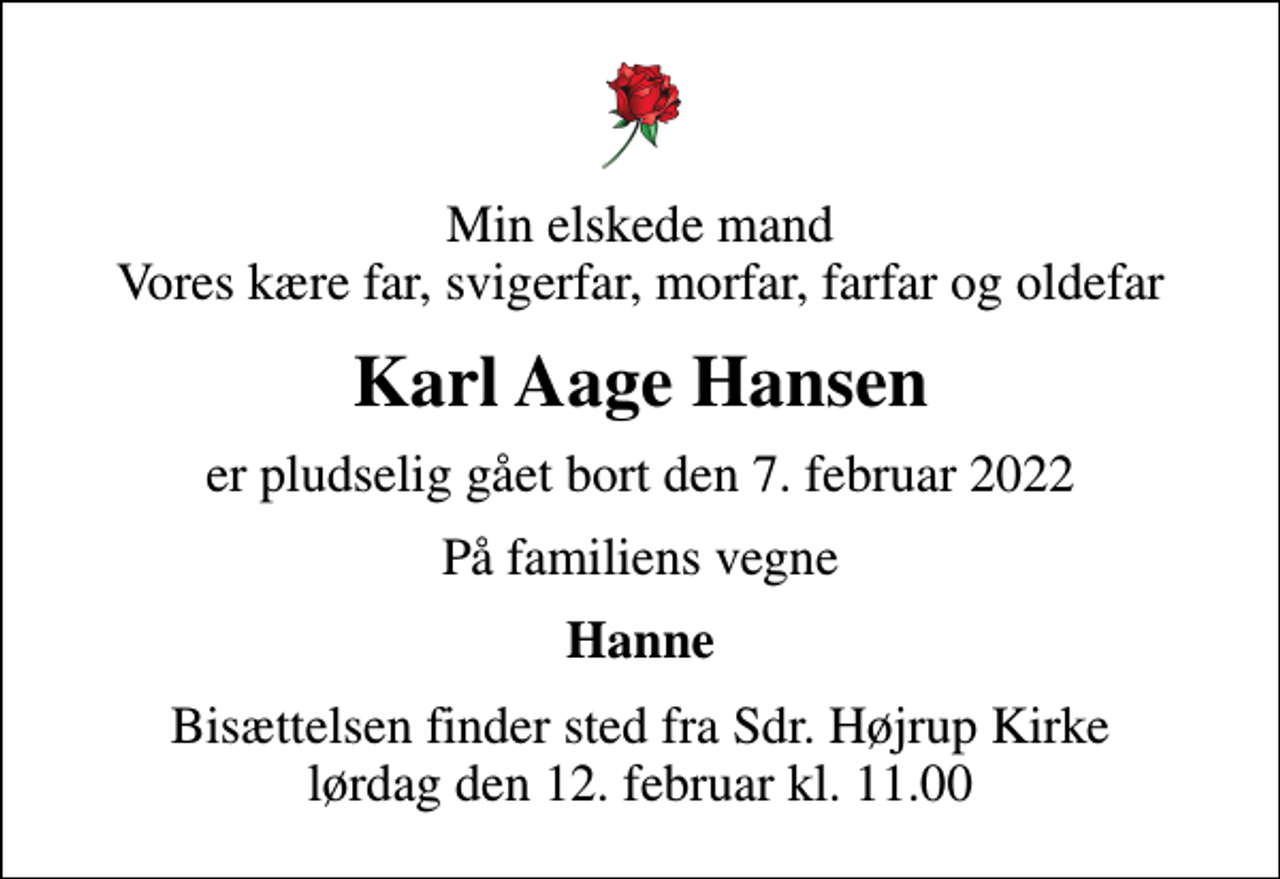 <p>Min elskede mand Vores kære far, svigerfar, morfar, farfar og oldefar<br />Karl Aage Hansen<br />er pludselig gået bort den 7. februar 2022<br />På familiens vegne<br />Hanne<br />Bisættelsen finder sted fra Sdr. Højrup Kirke lørdag den 12. februar kl. 11.00</p>