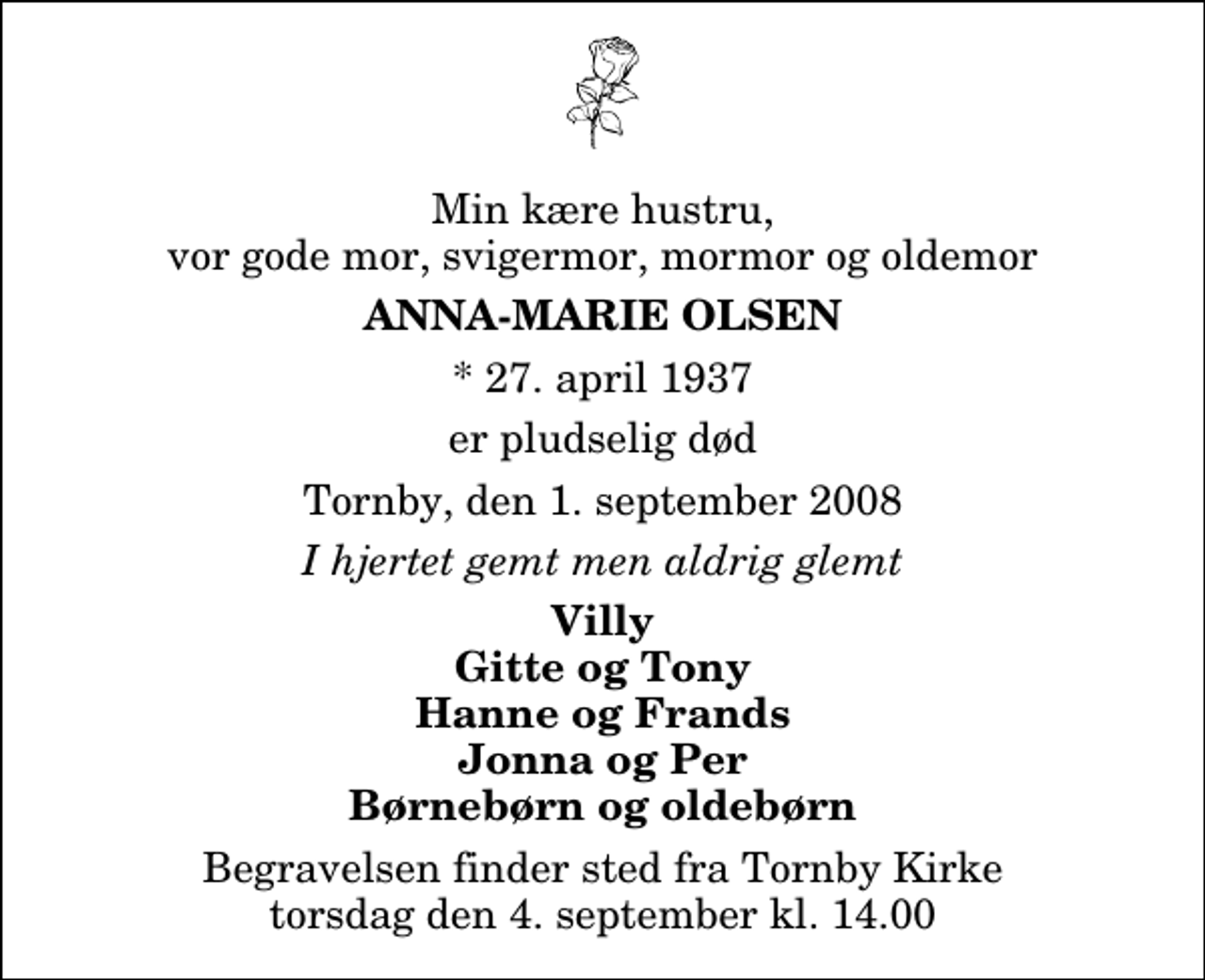 <p>Min kære hustru, vor gode mor, svigermor, mormor og oldemor<br />Anna-Marie Olsen<br />* 27. april 1937<br />er pludselig død<br />Tornby, den 1. september 2008<br />I hjertet gemt men aldrig glemt<br />Villy Gitte og Tony Hanne og Frands Jonna og Per Børnebørn og oldebørn<br />Begravelsen finder sted fra Tornby Kirke torsdag den 4. september kl. 14.00</p>