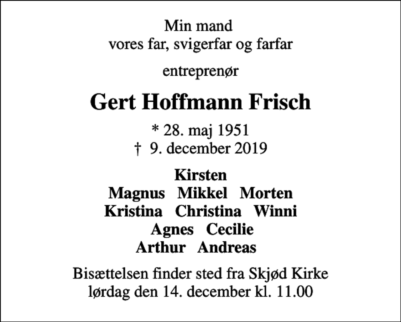 <p>Min mand vores far, svigerfar og farfar<br />entreprenør<br />Gert Hoffmann Frisch<br />* 28. maj 1951<br />✝ 9. december 2019<br />Kirsten Magnus Mikkel Morten Kristina Christina Winni Agnes Cecilie Arthur Andreas<br />Bisættelsen finder sted fra Skjød Kirke lørdag den 14. december kl. 11.00</p>