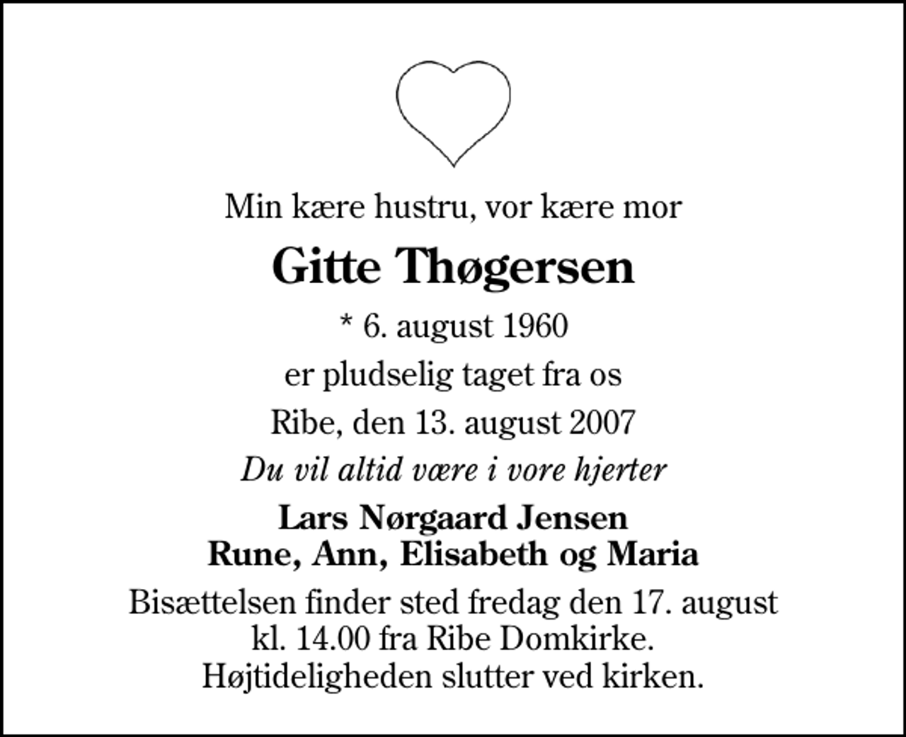 <p>Min kære hustru, vor kære mor<br />Gitte Thøgersen<br />* 6. august 1960<br />er pludselig taget fra os<br />Ribe, den 13. august 2007<br />Du vil altid være i vore hjerter<br />Lars Nørgaard Jensen Rune, Ann, Elisabeth og Maria<br />Bisættelsen finder sted fredag den 17. august kl. 14.00 fra Ribe Domkirke Højtideligheden slutter ved kirken.</p>