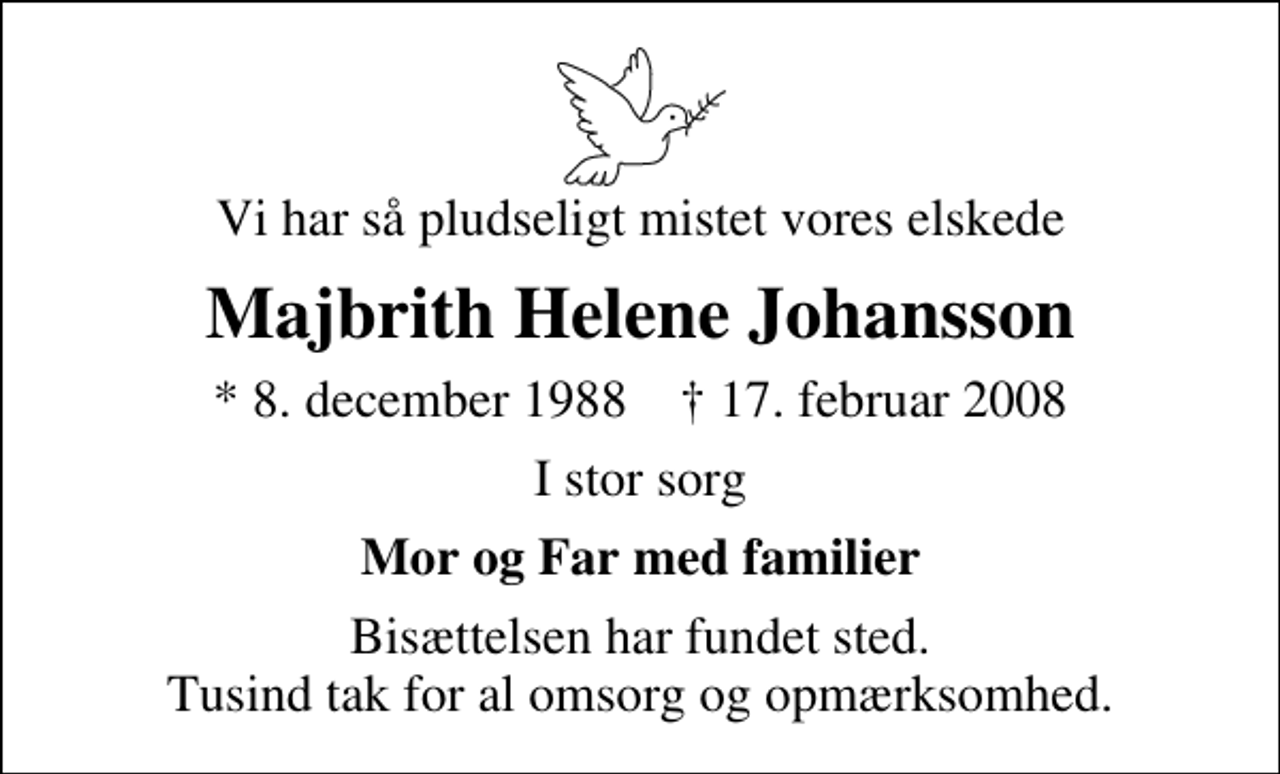 <p>Vi har så pludseligt mistet vores elskede<br />Majbrith Helene Johansson<br />* 8. december 1988 ✝ 17. februar 2008<br />I stor sorg<br />Mor og Far med familier<br />Bisættelsen har fundet sted. Tusind tak for al omsorg og opmærksomhed.</p>