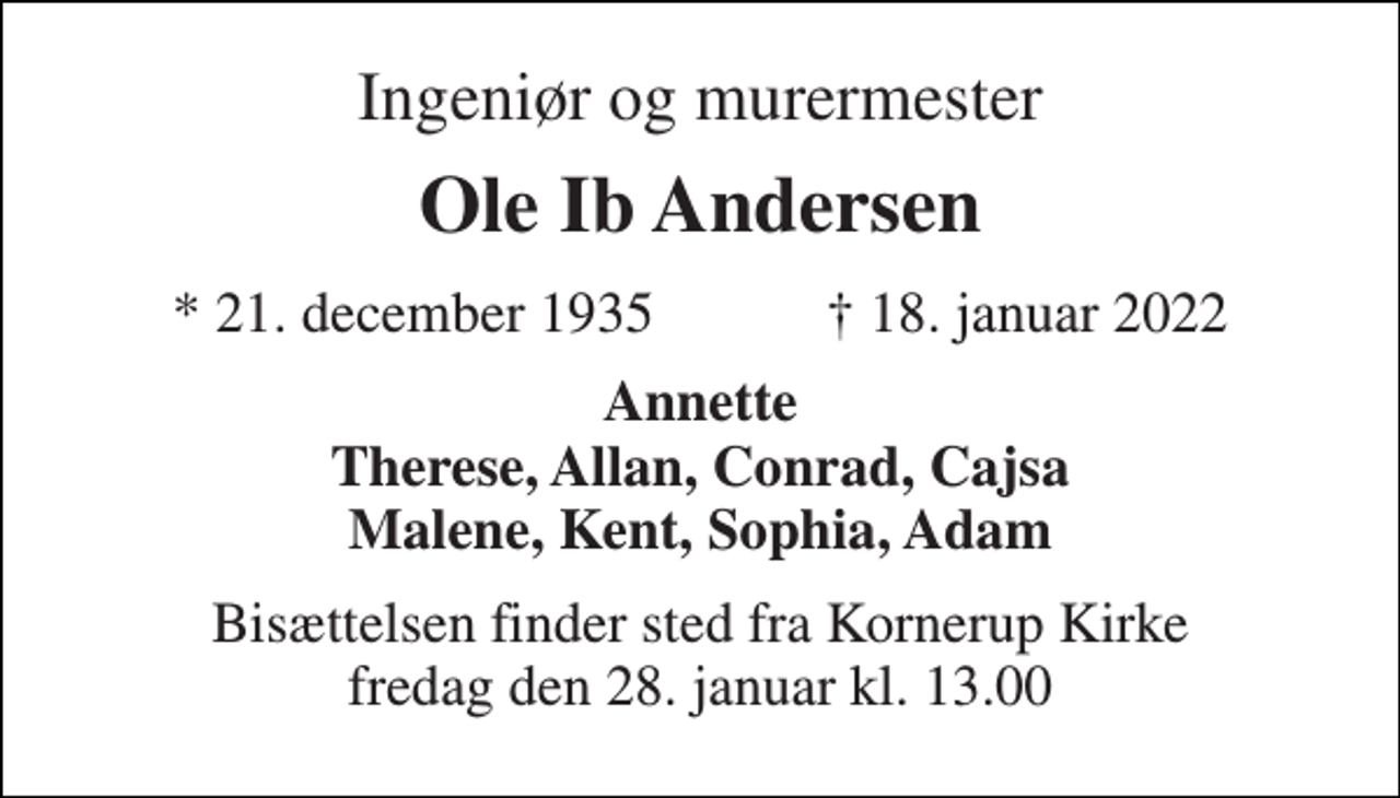<p>Ingeniør og murermester<br />Ole Ib Andersen<br />★​ 21. december 1935​ ✝​ 18. januar 2022<br />Annette Therese, Allan, Conrad, Cajsa Malene, Kent, Sophia, Adam<br />Bisættelsen​ finder sted fra Kornerup Kirke​ fredag den 28. januar​ kl. 13.00</p>