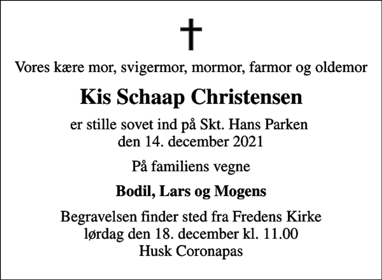 <p>Vores kære mor, svigermor, mormor, farmor og oldemor<br />Kis Schaap Christensen<br />er stille sovet ind på Skt. Hans Parken den 14. december 2021<br />På familiens vegne<br />Bodil, Lars og Mogens<br />Begravelsen finder sted fra Fredens Kirke lørdag den 18. december kl. 11.00 Husk Coronapas</p>