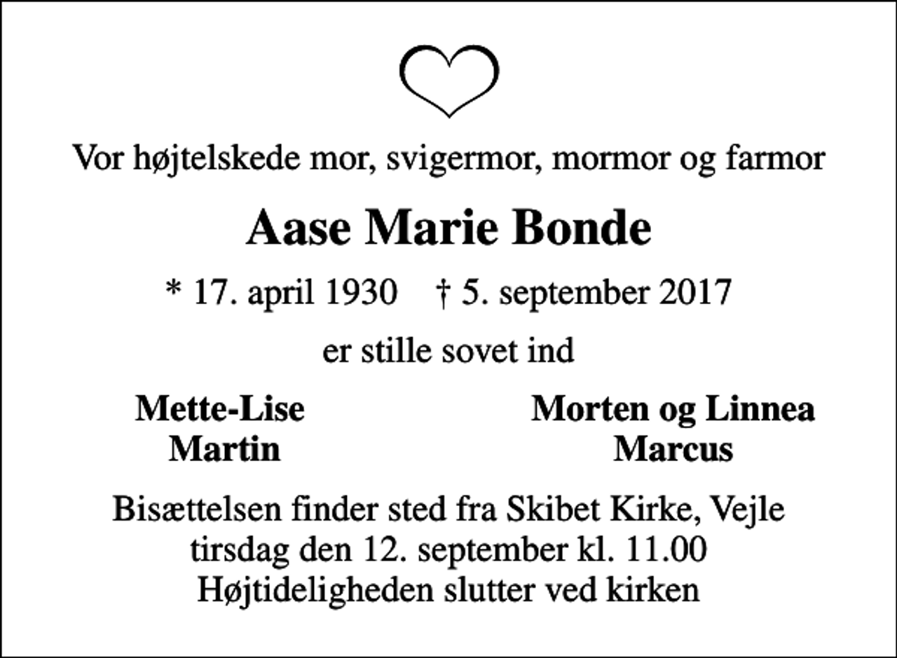 <p>Vor højtelskede mor, svigermor, mormor og farmor<br />Aase Marie Bonde<br />* 17. april 1930 ✝ 5. september 2017<br />er stille sovet ind<br />Mette-Lise<br />Morten og Linnea<br />Martin<br />Marcus<br />Bisættelsen finder sted fra Skibet Kirke, Vejle tirsdag den 12. september kl. 11.00 Højtideligheden slutter ved kirken</p>