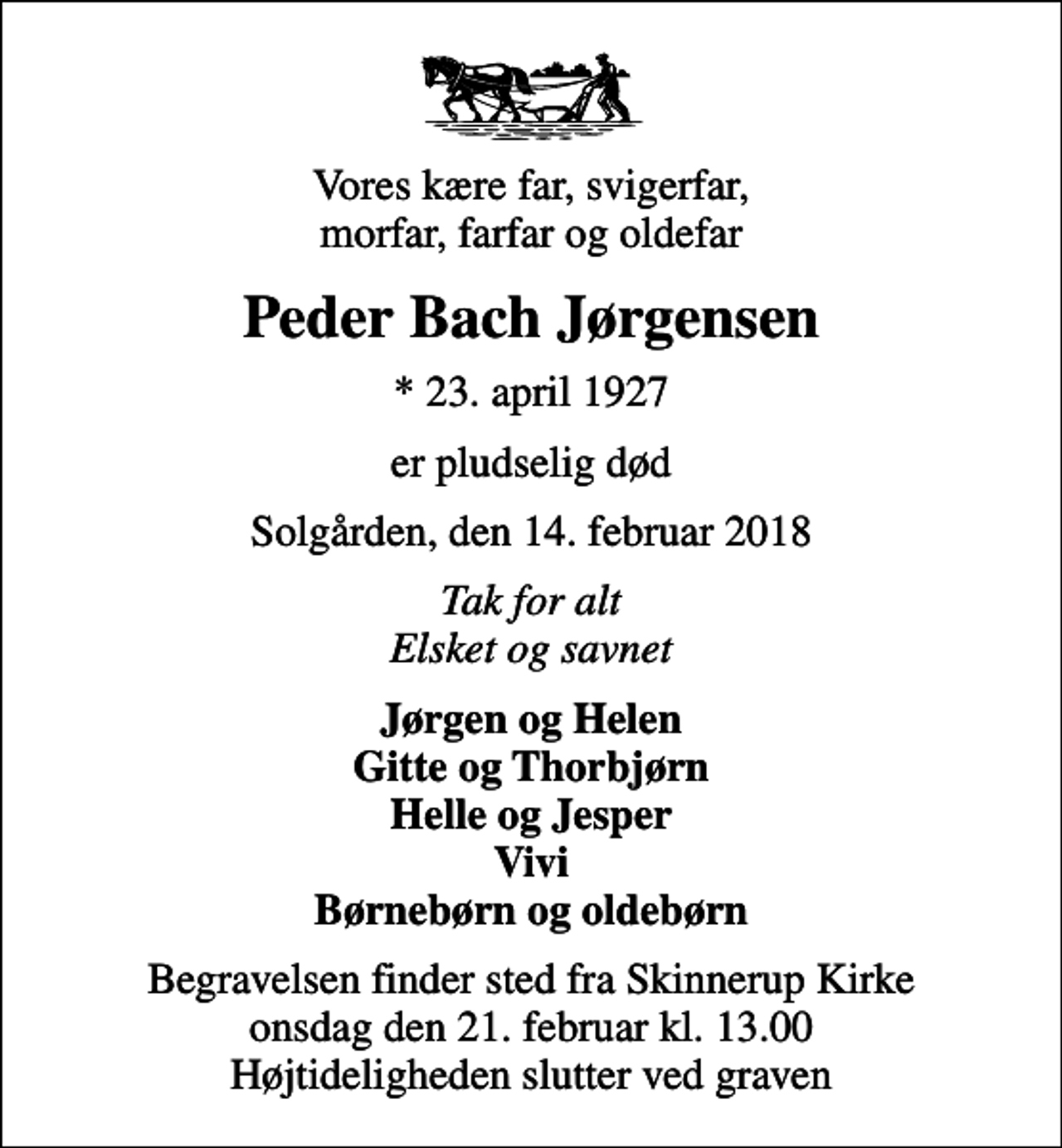 <p>Vores kære far, svigerfar, morfar, farfar og oldefar<br />Peder Bach Jørgensen<br />* 23. april 1927<br />er pludselig død<br />Solgården, den 14. februar 2018<br />Tak for alt Elsket og savnet<br />Jørgen og Helen Gitte og Thorbjørn Helle og Jesper Vivi Børnebørn og oldebørn<br />Begravelsen finder sted fra Skinnerup Kirke onsdag den 21. februar kl. 13.00 Højtideligheden slutter ved graven</p>