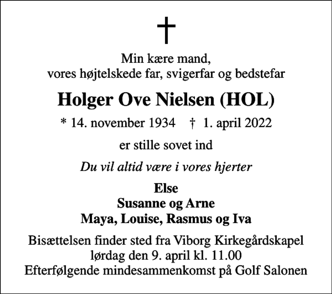 <p>Min kære mand, vores højtelskede far, svigerfar og bedstefar<br />Holger Ove Nielsen (HOL)<br />* 14. november 1934 ✝ 1. april 2022<br />er stille sovet ind<br />Du vil altid være i vores hjerter<br />Else Susanne og Arne Maya, Louise, Rasmus og Iva<br />Bisættelsen finder sted fra Viborg Kirkegårdskapel lørdag den 9. april kl. 11.00 Efterfølgende mindesammenkomst på Golf Salonen</p>