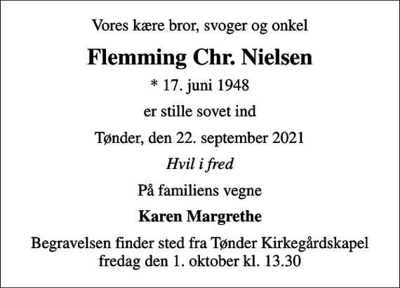 <p>Vores kære bror, svoger og onkel<br />Flemming Chr. Nielsen<br />* 17. juni 1948<br />er stille sovet ind<br />Tønder, den 22. september 2021<br />Hvil i fred<br />På familiens vegne<br />Karen Margrethe<br />Begravelsen finder sted fra Tønder Kirkegårdskapel fredag den 1. oktober kl. 13.30</p>