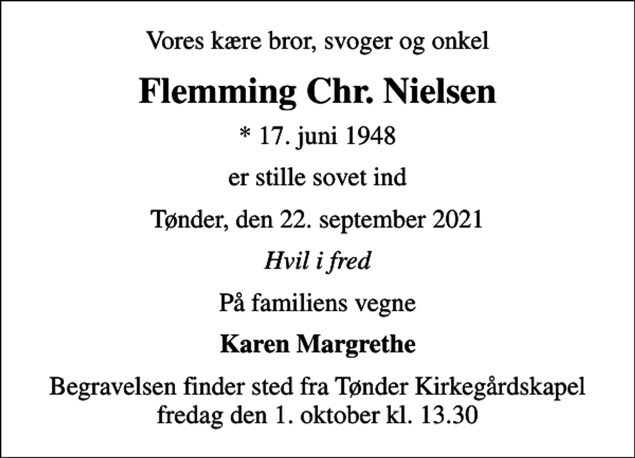 <p>Vores kære bror, svoger og onkel<br />Flemming Chr. Nielsen<br />* 17. juni 1948<br />er stille sovet ind<br />Tønder, den 22. september 2021<br />Hvil i fred<br />På familiens vegne<br />Karen Margrethe<br />Begravelsen finder sted fra Tønder Kirkegårdskapel fredag den 1. oktober kl. 13.30</p>