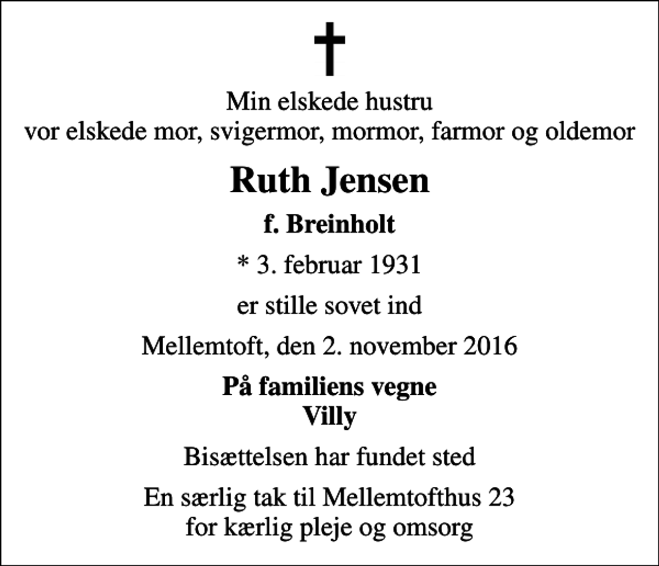 <p>Min elskede hustru vor elskede mor, svigermor, mormor, farmor og oldemor<br />Ruth Jensen<br />f. Breinholt<br />* 3. februar 1931<br />er stille sovet ind<br />Mellemtoft, den 2. november 2016<br />På familiens vegne Villy<br />Bisættelsen har fundet sted<br />En særlig tak til Mellemtofthus 23 for kærlig pleje og omsorg</p>