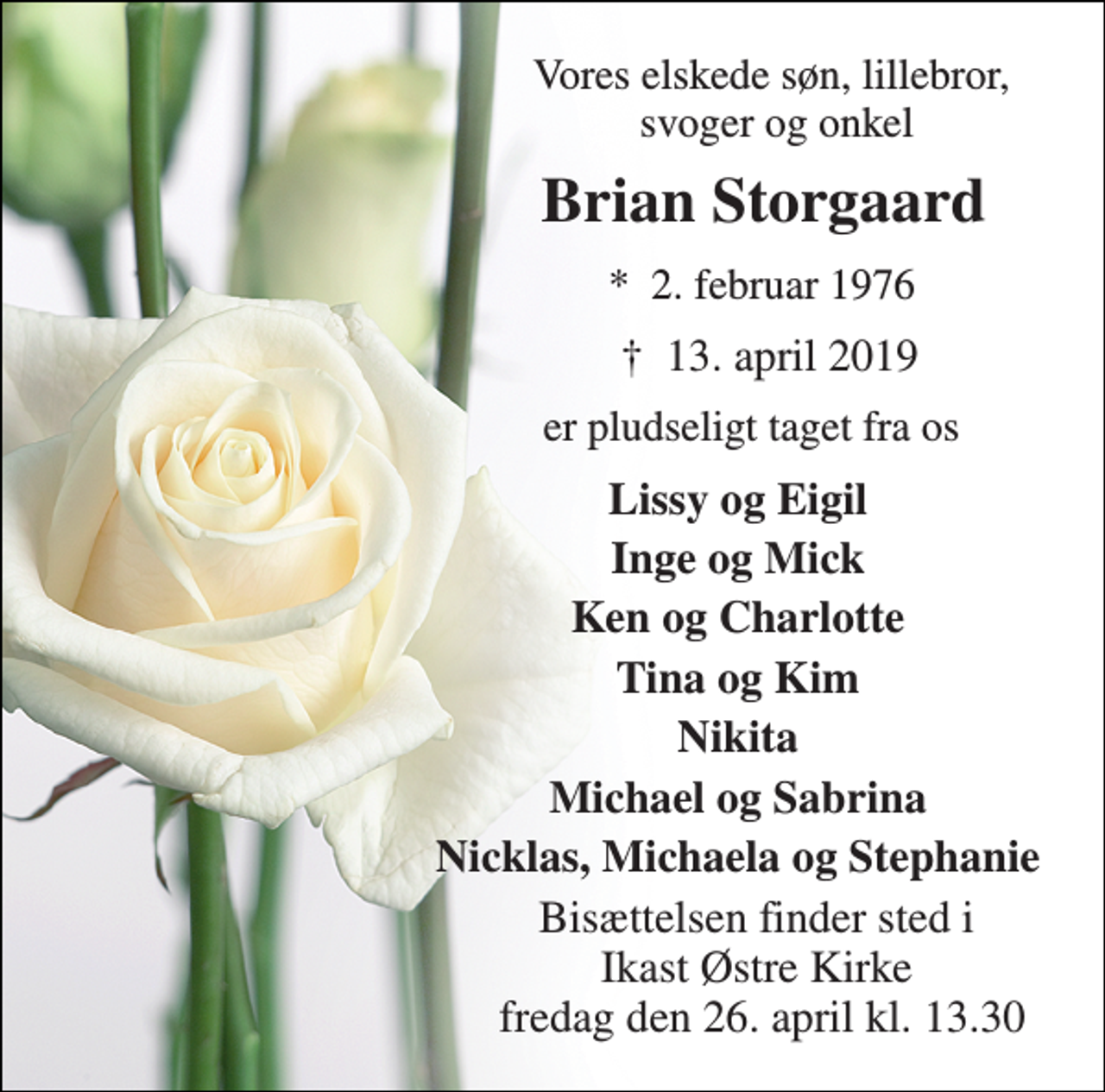 <p>Vores elskede søn, lillebror, svoger og onkel<br />Brian Storgaard<br />★​ 2. februar 1976<br />✝​ 13. april 2019​<br />er pludseligt taget fra os<br />Lissy og Eigil<br />Inge og Mick<br />Ken og Charlotte<br />Tina og Kim<br />Nikita<br />Michael og Sabrina<br />Nicklas, Michaela og Stephanie<br />Bisættelsen finder sted i Ikast Østre Kirke fredag den 26. april kl. 13.30</p>