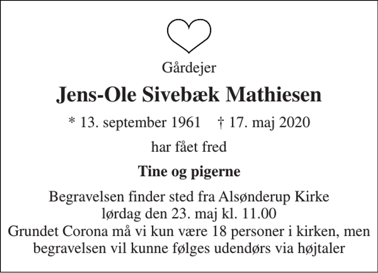<p>Gårdejer<br />Jens-Ole Sivebæk Mathiesen<br />* 13. september 1961 ✝ 17. maj 2020<br />har fået fred<br />Tine og pigerne<br />Begravelsen finder sted fra Alsønderup Kirke lørdag den 23. maj kl. 11.00 Grundet Corona må vi kun være 18 personer i kirken, men begravelsen vil kunne følges udendørs via højtaler</p>