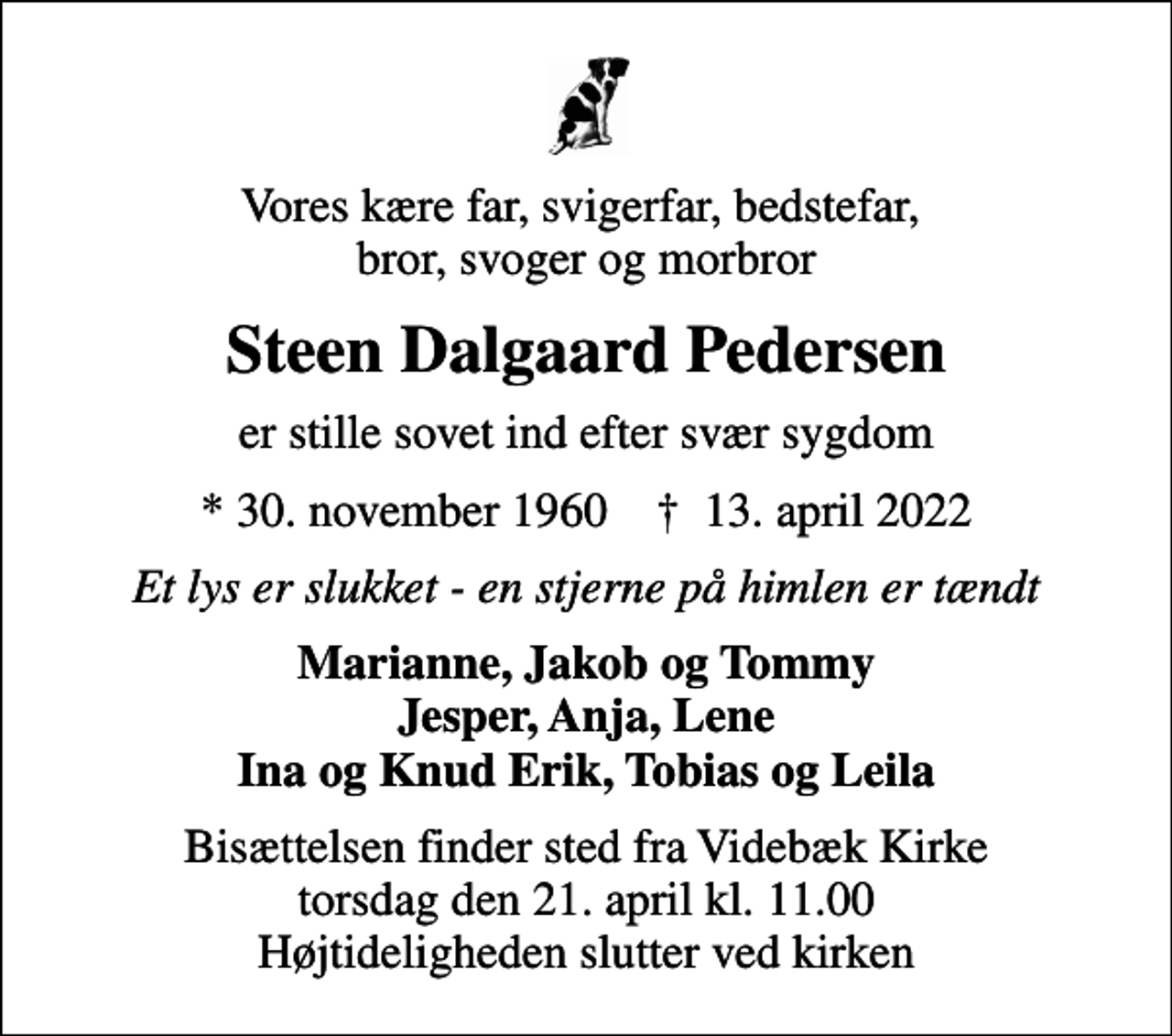 <p>Vores kære far, svigerfar, bedstefar, bror, svoger og morbror<br />Steen Dalgaard Pedersen<br />er stille sovet ind efter svær sygdom<br />* 30. november 1960 ✝ 13. april 2022<br />Et lys er slukket - en stjerne på himlen er tændt<br />Marianne, Jakob og Tommy Jesper, Anja, Lene Ina og Knud Erik, Tobias og Leila<br />Bisættelsen finder sted fra Videbæk Kirke torsdag den 21. april kl. 11.00 Højtideligheden slutter ved kirken</p>