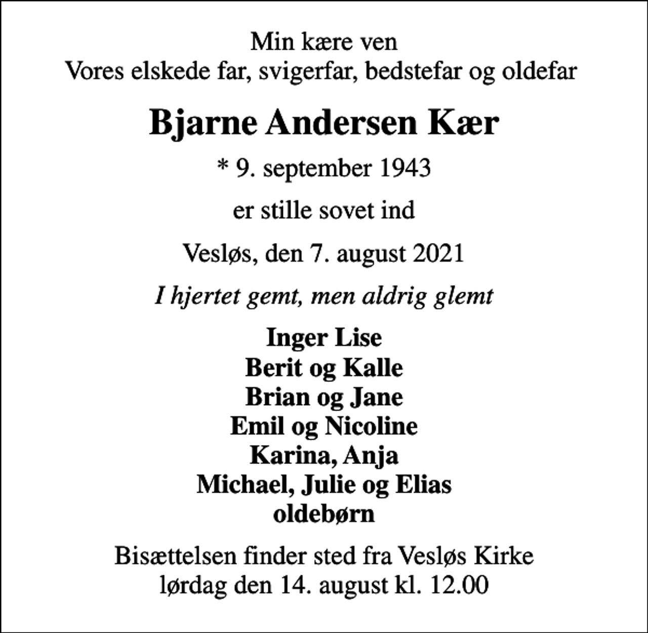 <p>Min kære ven Vores elskede far, svigerfar, bedstefar og oldefar<br />Bjarne Andersen Kær<br />* 9. september 1943<br />er stille sovet ind<br />Vesløs, den 7. august 2021<br />I hjertet gemt, men aldrig glemt<br />Inger Lise Berit og Kalle Brian og Jane Emil og Nicoline Karina, Anja Michael, Julie og Elias oldebørn<br />Bisættelsen finder sted fra Vesløs Kirke lørdag den 14. august kl. 12.00</p>