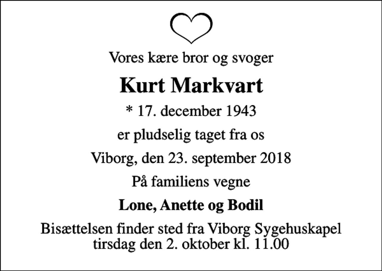 <p>Vores kære bror og svoger<br />Kurt Markvart<br />* 17. december 1943<br />er pludselig taget fra os<br />Viborg, den 23. september 2018<br />På familiens vegne<br />Lone, Anette og Bodil<br />Bisættelsen finder sted fra Viborg Sygehuskapel tirsdag den 2. oktober kl. 11.00</p>
