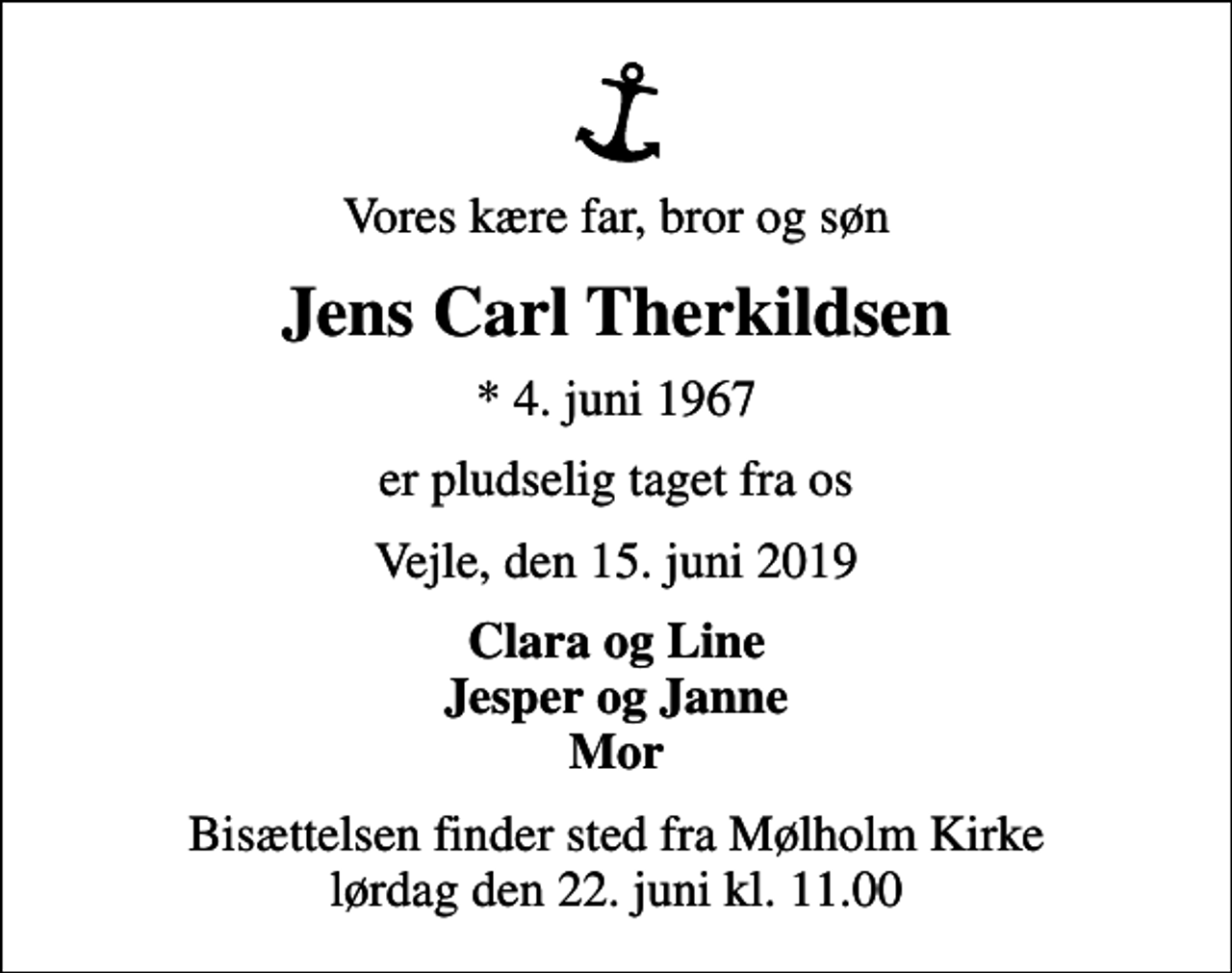<p>Vores kære far, bror og søn<br />Jens Carl Therkildsen<br />* 4. juni 1967<br />er pludselig taget fra os<br />Vejle, den 15. juni 2019<br />Clara og Line Jesper og Janne Mor<br />Bisættelsen finder sted fra Mølholm Kirke lørdag den 22. juni kl. 11.00</p>
