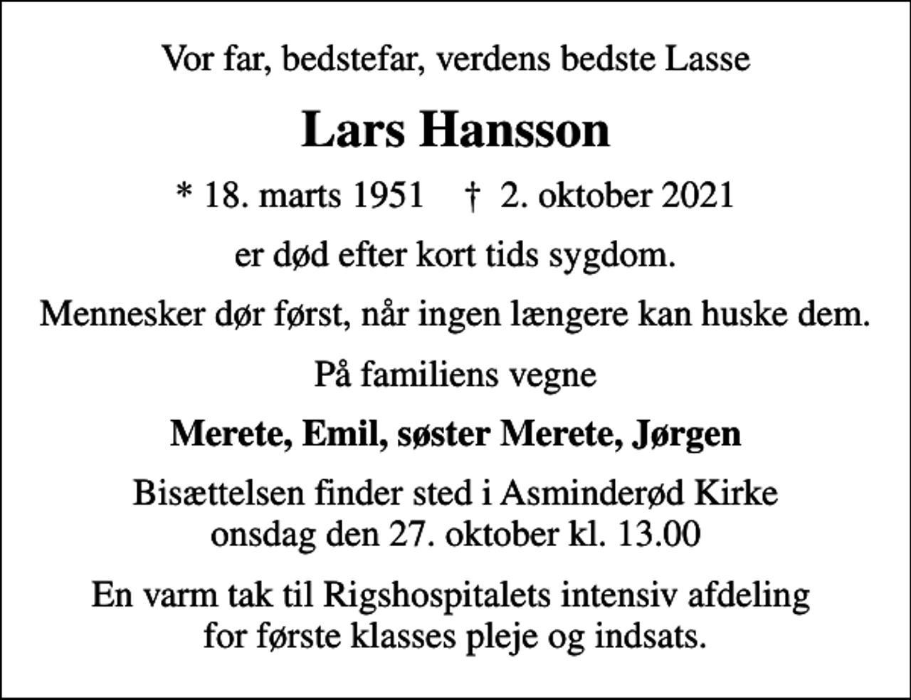 <p>Vor far, bedstefar, verdens bedste Lasse<br />Lars Hansson<br />* 18. marts 1951 ✝ 2. oktober 2021<br />er død efter kort tids sygdom.<br />Mennesker dør først, når ingen længere kan huske dem.<br />På familiens vegne<br />Merete, Emil, søster Merete, Jørgen<br />Bisættelsen finder sted i Asminderød Kirke onsdag den 27. oktober kl. 13.00<br />En varm tak til Rigshospitalets intensiv afdeling for første klasses pleje og indsats.</p>