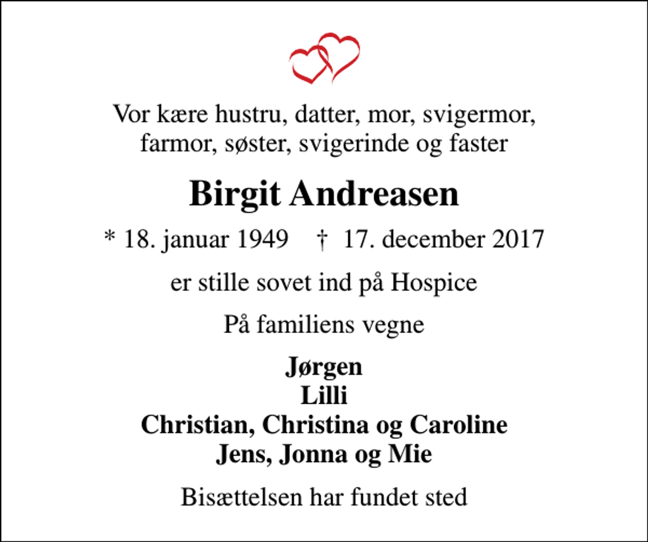 <p>Vor kære hustru, datter, mor, svigermor, farmor, søster, svigerinde og faster<br />Birgit Andreasen<br />* 18. januar 1949 ✝ 17. december 2017<br />er stille sovet ind på Hospice<br />På familiens vegne<br />Jørgen Lilli Christian, Christina og Caroline Jens, Jonna og Mie<br />Bisættelsen har fundet sted</p>