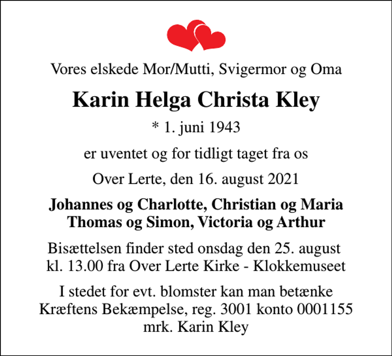 <p>Vores elskede Mor/Mutti, Svigermor og Oma<br />Karin Helga Christa Kley<br />* 1. juni 1943<br />er uventet og for tidligt taget fra os<br />Over Lerte, den 16. august 2021<br />Johannes og Charlotte, Christian og Maria Thomas og Simon, Victoria og Arthur<br />Bisættelsen finder sted onsdag den 25. august kl. 13.00 fra Over Lerte Kirke - Klokkemuseet<br />I stedet for evt. blomster kan man betænke Kræftens Bekæmpelse, reg. 3001 konto 0001155 mrk. Karin Kley</p>