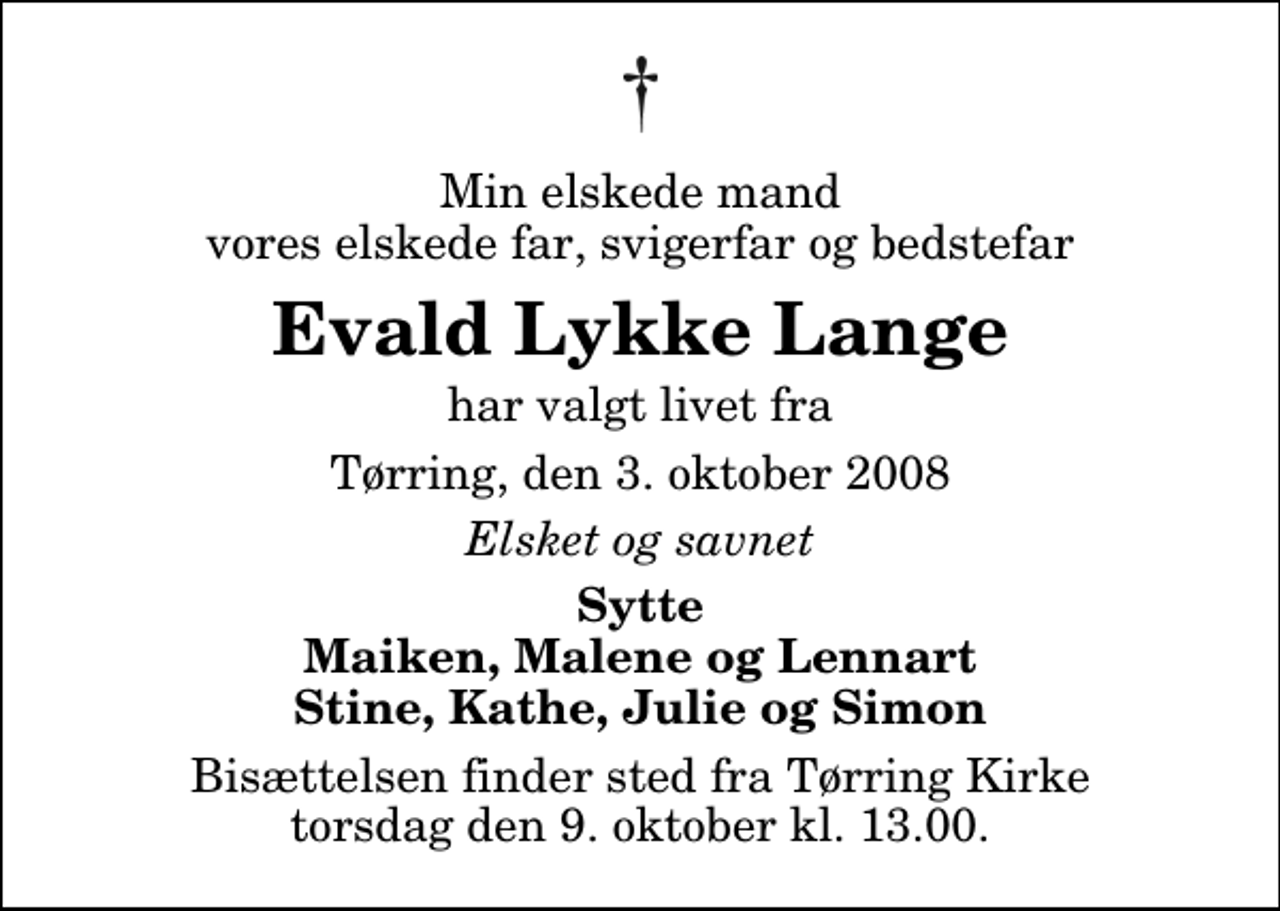 <p>Min elskede mand vores elskede far, svigerfar og bedstefar<br />Evald Lykke Lange<br />har valgt livet fra<br />Tørring, den 3. oktober 2008<br />Elsket og savnet<br />Sytte Maiken, Malene og Lennart Stine, Kathe, Julie og Simon<br />Bisættelsen finder sted fra Tørring Kirke torsdag den 9. oktober kl. 13.00</p>