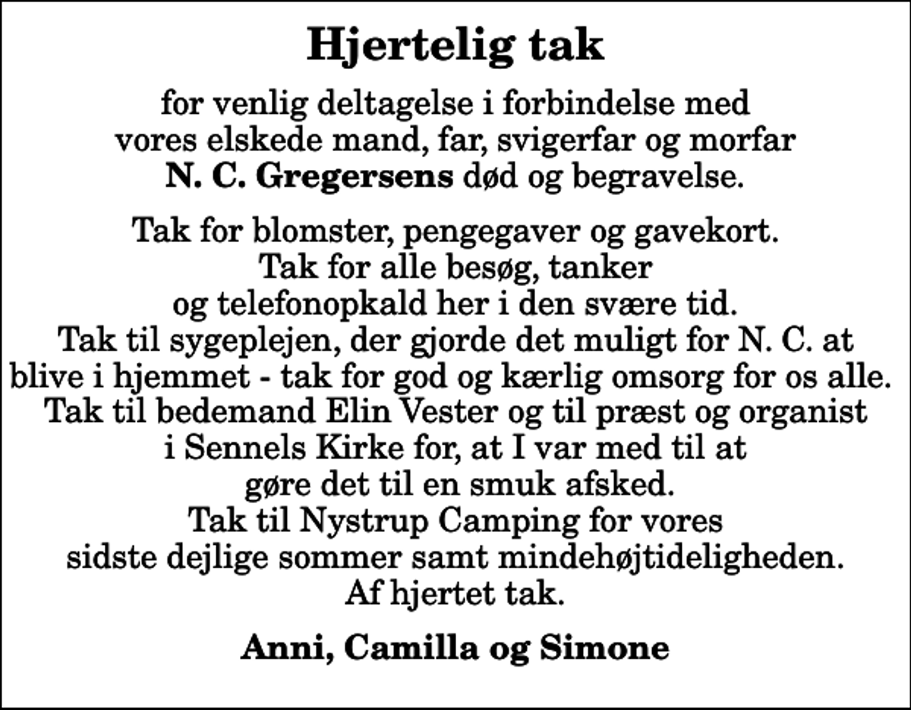 <p>Hjertelig tak<br />for venlig deltagelse i forbindelse med vores elskede mand, far, svigerfar og morfar <em>N. C. Gregersens</em> død og begravelse.<br />Tak for blomster, pengegaver og gavekort. Tak for alle besøg, tanker og telefonopkald her i den svære tid. Tak til sygeplejen, der gjorde det muligt for N. C. at blive i hjemmet - tak for god og kærlig omsorg for os alle. Tak til bedemand Elin Vester og til præst og organist i Sennels Kirke for, at I var med til at gøre det til en smuk afsked. Tak til Nystrup Camping for vores sidste dejlige sommer samt mindehøjtideligheden. Af hjertet tak.<br />Anni, Camilla og Simone</p>