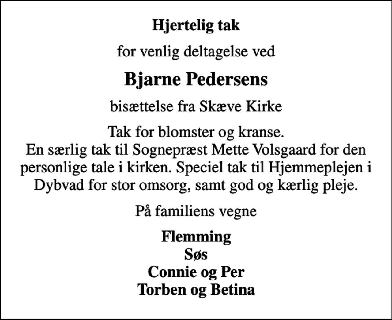 <p>Hjertelig tak<br />for venlig deltagelse ved<br />Bjarne Pedersens<br />bisættelse fra Skæve Kirke<br />Tak for blomster og kranse. En særlig tak til Sognepræst Mette Volsgaard for den personlige tale i kirken. Speciel tak til Hjemmeplejen i Dybvad for stor omsorg, samt god og kærlig pleje.<br />På familiens vegne<br />Flemming Søs Connie og Per Torben og Betina</p>
