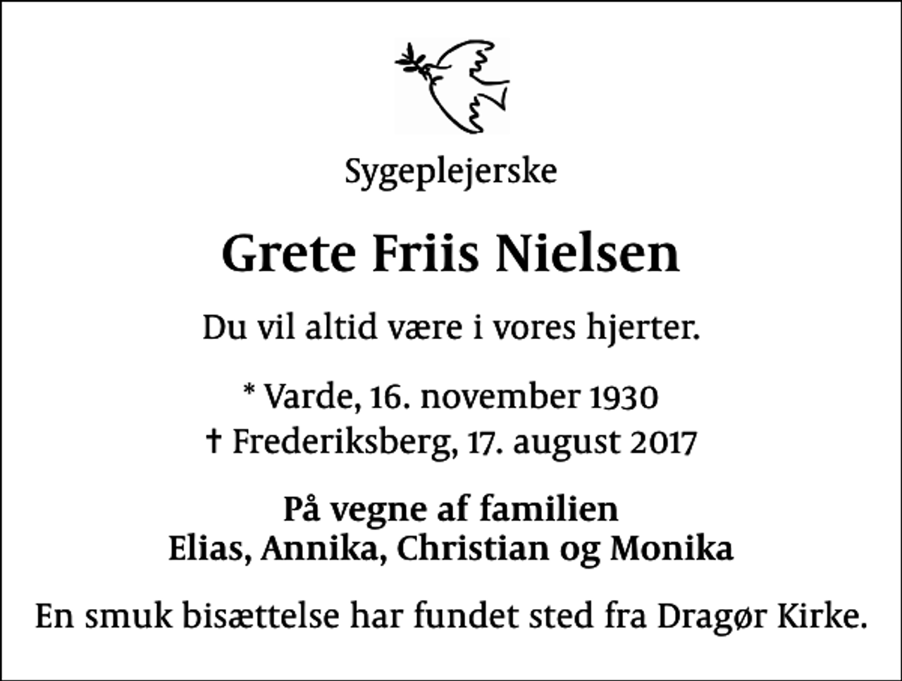 <p>Sygeplejerske<br />Grete Friis Nielsen<br />Du vil altid være i vores hjerter.<br />* Varde, 16. november 1930<br />✝ Frederiksberg, 17. august 2017<br />På vegne af familien Elias, Annika, Christian og Monika<br />En smuk bisættelse har fundet sted fra Dragør Kirke.</p>
