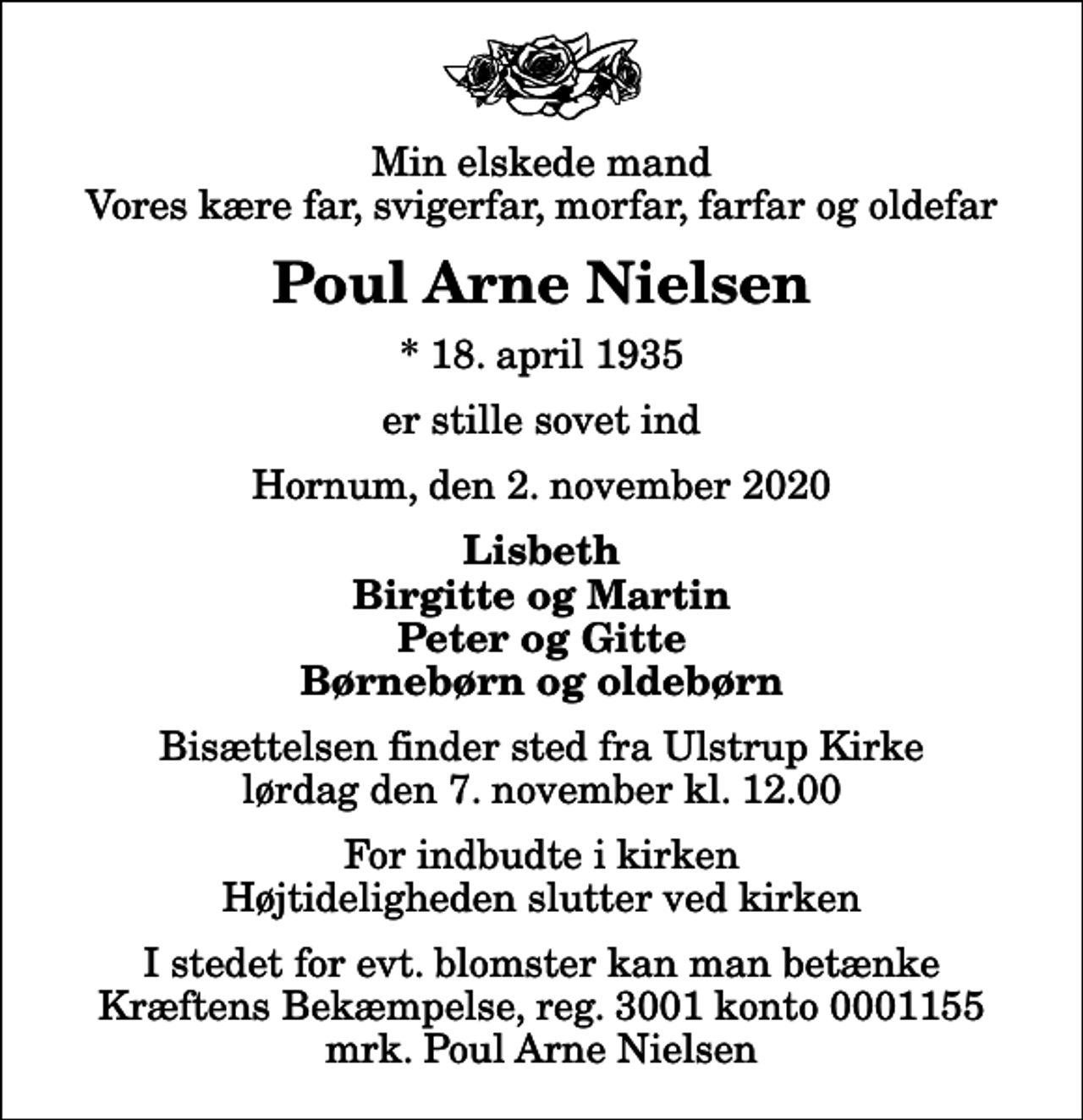 <p>Min elskede mand Vores kære far, svigerfar, morfar, farfar og oldefar<br />Poul Arne Nielsen<br />* 18. april 1935<br />er stille sovet ind<br />Hornum, den 2. november 2020<br />Lisbeth Birgitte og Martin Peter og Gitte Børnebørn og oldebørn<br />Bisættelsen finder sted fra Ulstrup Kirke lørdag den 7. november kl. 12.00 For indbudte i kirken Højtideligheden slutter ved kirken<br />I stedet for evt. blomster kan man betænke<br />Kræftens Bekæmpelse reg.3001konto0001155mrk. Poul Arne<br />Nielsen</p>