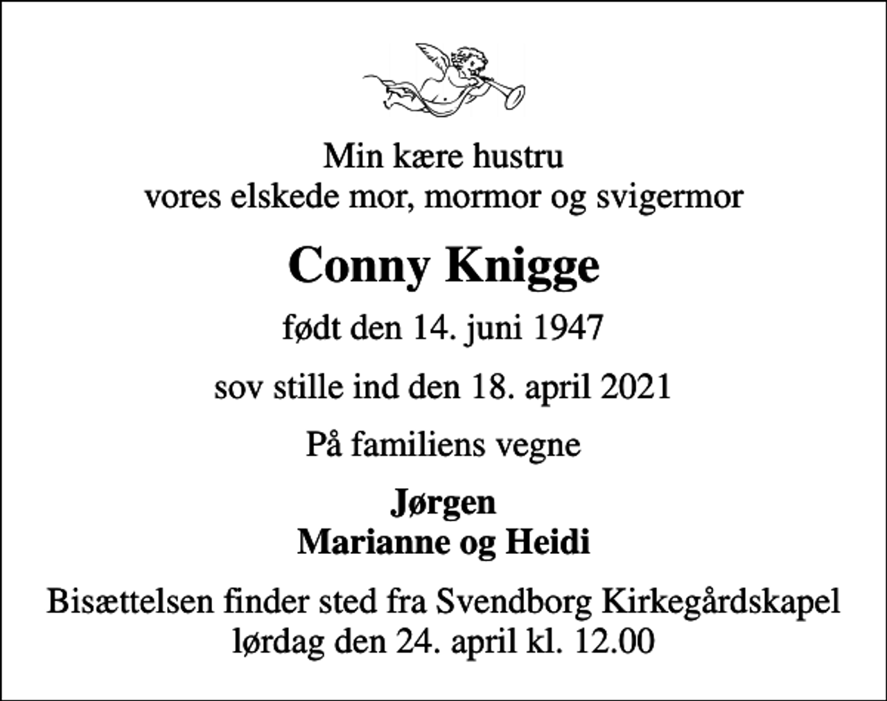 <p>Min kære hustru vores elskede mor, mormor og svigermor<br />Conny Knigge<br />født den 14. juni 1947<br />sov stille ind den 18. april 2021<br />På familiens vegne<br />Jørgen Marianne og Heidi<br />Bisættelsen finder sted fra Svendborg Kirkegårdskapel lørdag den 24. april kl. 12.00</p>