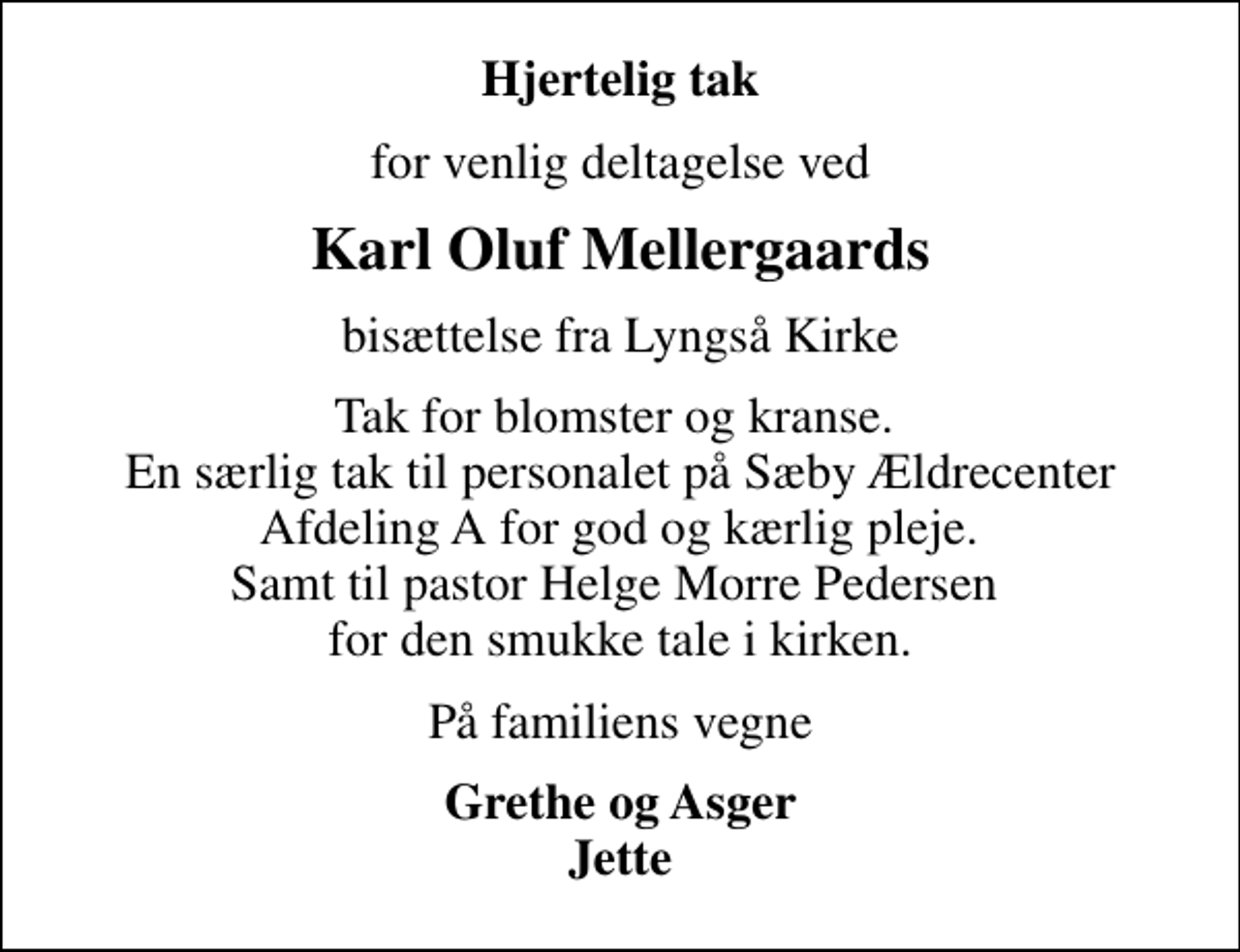 <p>Hjertelig tak<br />for venlig deltagelse ved<br />Karl Oluf Mellergaards<br />bisættelse fra Lyngså Kirke<br />Tak for blomster og kranse. En særlig tak til personalet på Sæby Ældrecenter Afdeling A for god og kærlig pleje. Samt til pastor Helge Morre Pedersen for den smukke tale i kirken.<br />På familiens vegne<br />Grethe og Asger Jette</p>