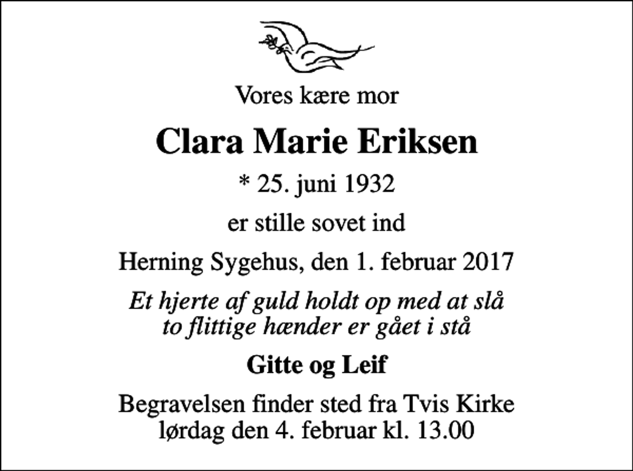 <p>Vores kære mor<br />Clara Marie Eriksen<br />* 25. juni 1932<br />er stille sovet ind<br />Herning Sygehus, den 1. februar 2017<br />Et hjerte af guld holdt op med at slå to flittige hænder er gået i stå<br />Gitte og Leif<br />Begravelsen finder sted fra Tvis Kirke lørdag den 4. februar kl. 13.00</p>