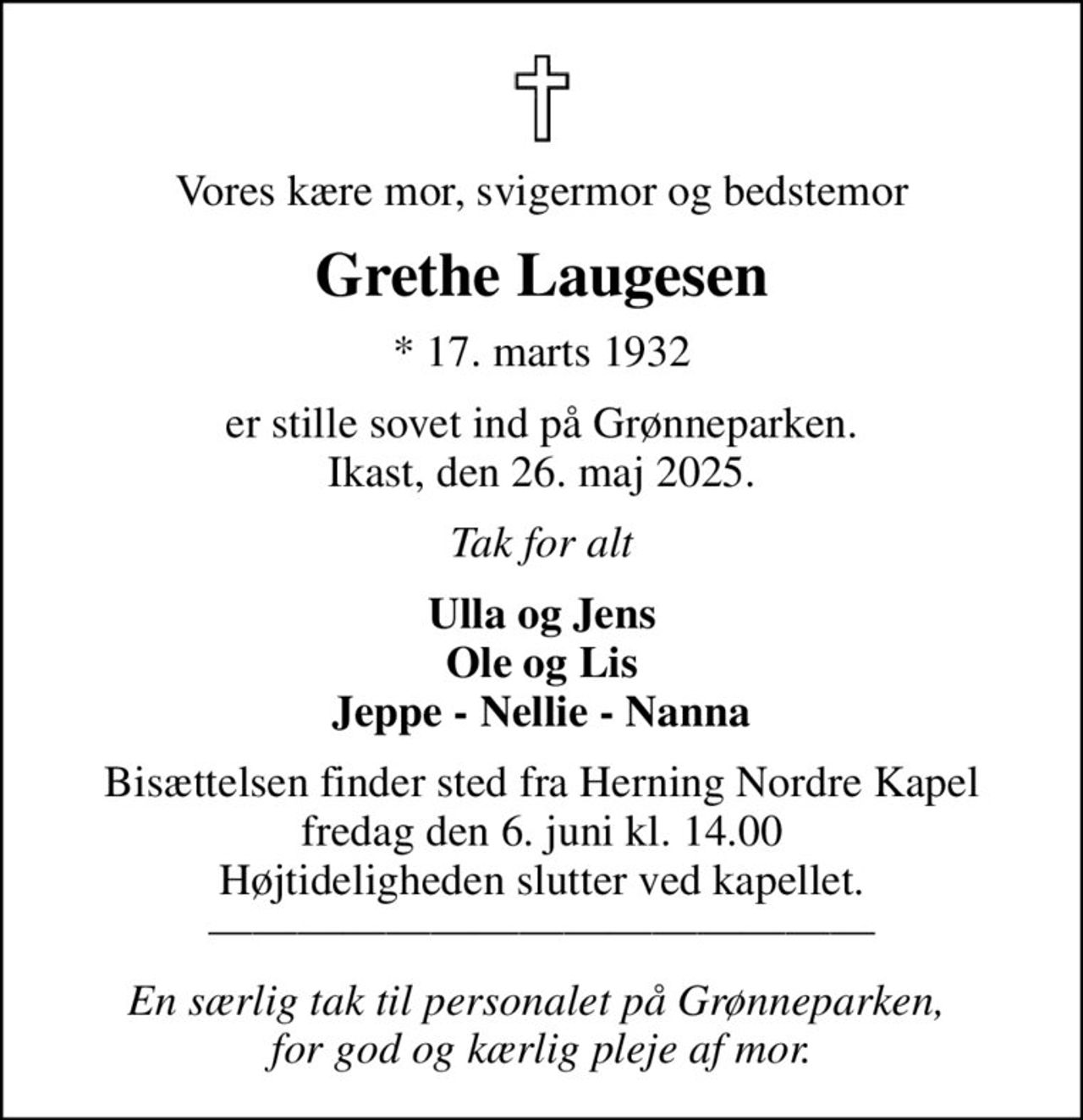 Vores kære mor, svigermor og bedstemor
Grethe Laugesen
* 17. marts 1932
er stille sovet ind på Grønneparken. Ikast, den 26. maj 2025.
Tak for alt
Ulla og Jens Ole og Lis Jeppe - Nellie - Nanna
Bisættelsen finder sted fra Herning Nordre Kapel  fredag den 6. juni kl. 14.00  Højtideligheden slutter ved kapellet. 
En særlig tak til personalet på Grønneparken,  for god og kærlig pleje af mor.