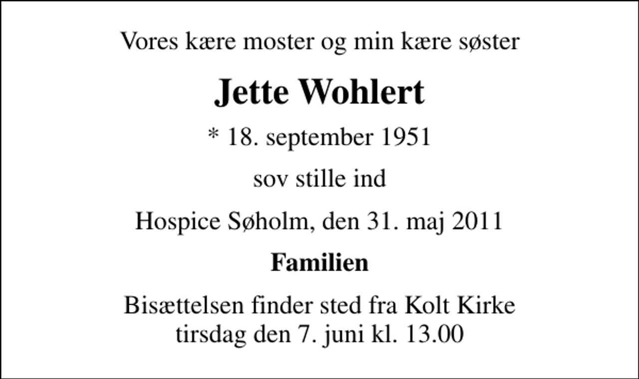 <p>Vores kære moster og min kære søster<br />Jette Wohlert<br />* 18. september 1951<br />sov stille ind<br />Hospice Søholm, den 31. maj 2011<br />Familien<br />Bisættelsen finder sted fra Kolt Kirke tirsdag den 7. juni kl. 13.00</p>