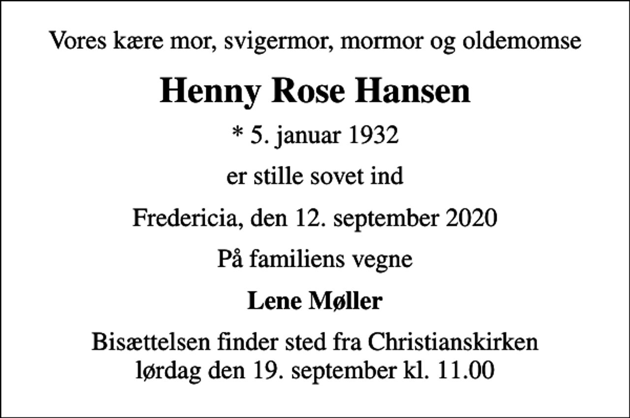 <p>Vores kære mor, svigermor, mormor og oldemomse<br />Henny Rose Hansen<br />* 5. januar 1932<br />er stille sovet ind<br />Fredericia, den 12. september 2020<br />På familiens vegne<br />Lene Møller<br />Bisættelsen finder sted fra Christianskirken lørdag den 19. september kl. 11.00</p>