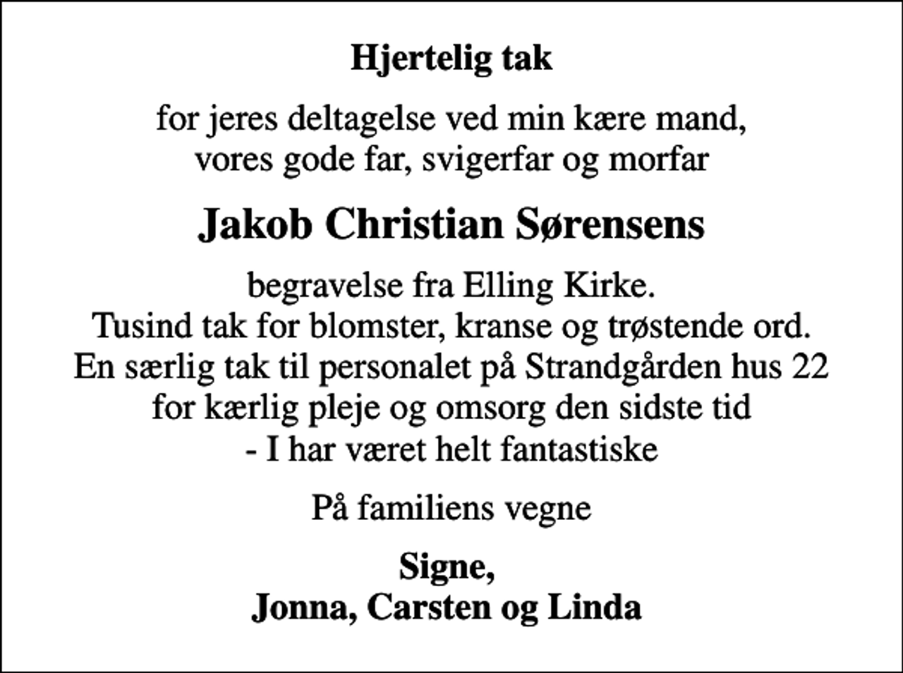 <p>Hjertelig tak<br />for jeres deltagelse ved min kære mand, vores gode far, svigerfar og morfar<br />Jakob Christian Sørensens<br />begravelse fra Elling Kirke. Tusind tak for blomster, kranse og trøstende ord. En særlig tak til personalet på Strandgården hus 22 for kærlig pleje og omsorg den sidste tid - I har været helt fantastiske<br />På familiens vegne<br />Signe, Jonna, Carsten og Linda</p>