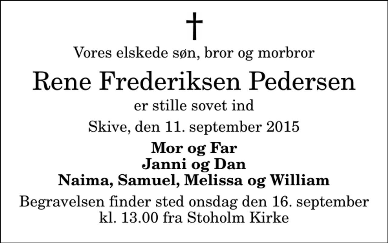 <p>Vores elskede søn, bror og morbror<br />Rene Frederiksen Pedersen<br />er stille sovet ind<br />Skive, den 11. september 2015<br />Mor og Far Janni og Dan Naima, Samuel, Melissa og William<br />Begravelsen finder sted onsdag den 16. september kl. 13.00 fra Stoholm Kirke</p>