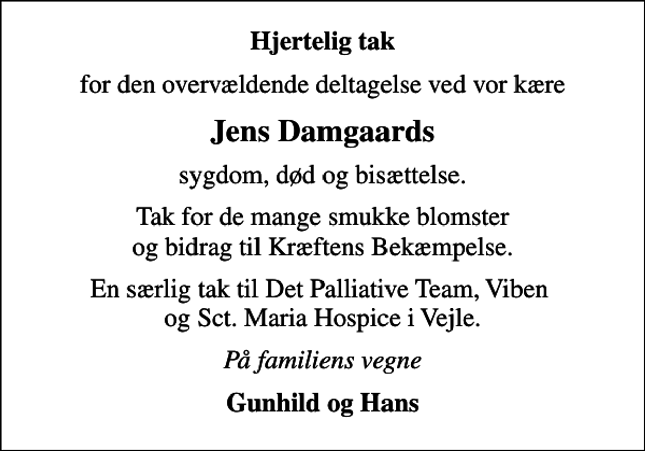 <p>Hjertelig tak<br />for den overvældende deltagelse ved vor kære<br />Jens Damgaards<br />sygdom, død og bisættelse.<br />Tak for de mange smukke blomster og bidrag til Kræftens Bekæmpelse.<br />En særlig tak til Det Palliative Team, Viben og Sct. Maria Hospice i Vejle.<br />På familiens vegne<br />Gunhild og Hans</p>