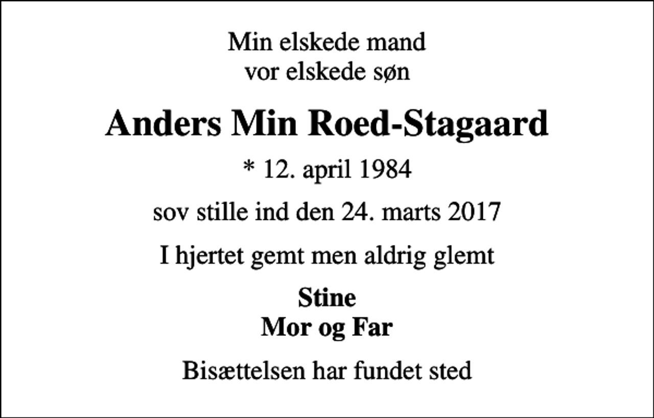 <p>Min elskede mand vor elskede søn<br />Anders Min Roed-Stagaard<br />* 12. april 1984<br />sov stille ind den 24. marts 2017<br />I hjertet gemt men aldrig glemt<br />Stine Mor og Far<br />Bisættelsen har fundet sted</p>