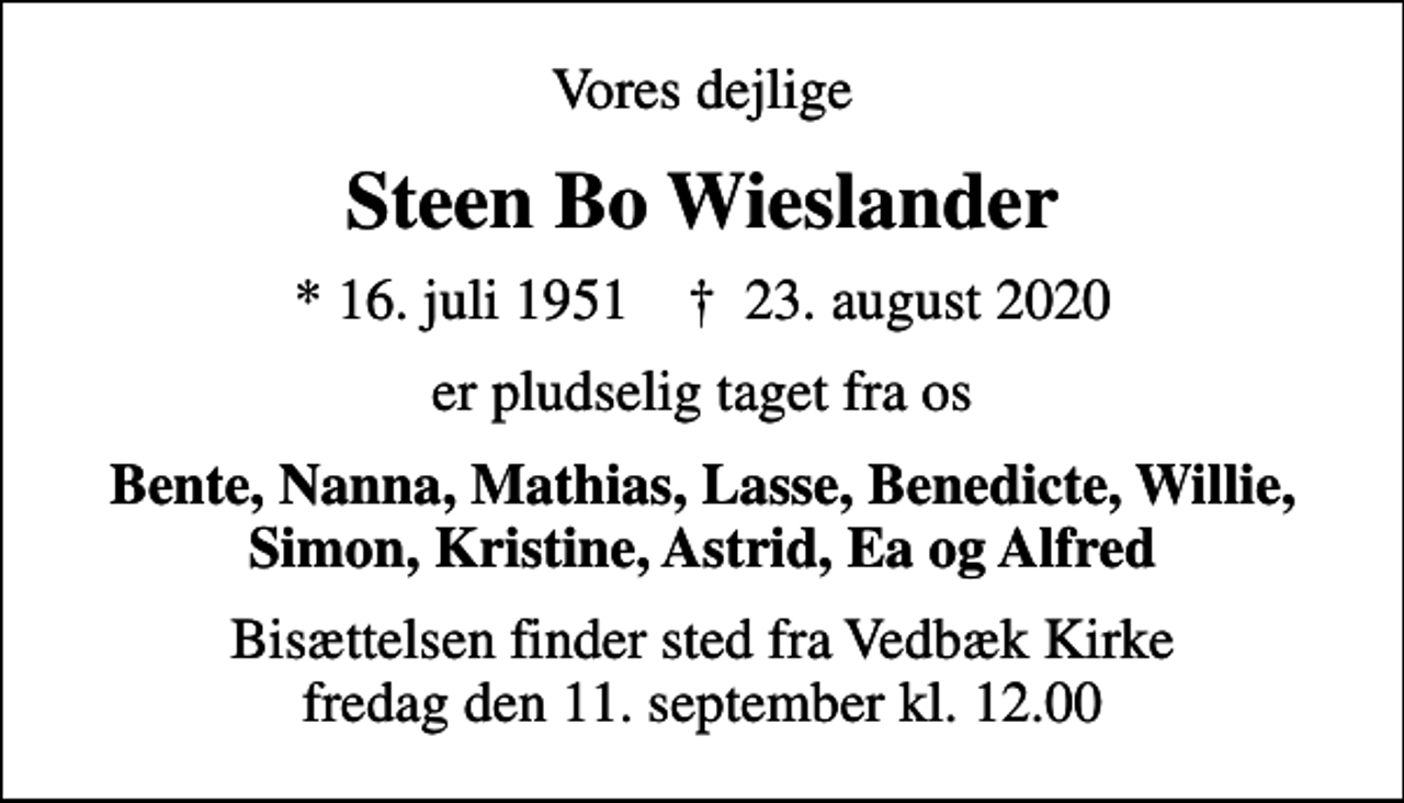 <p>Vores dejlige<br />Steen Bo Wieslander<br />* 16. juli 1951 ✝ 23. august 2020<br />er pludselig taget fra os<br />Bente, Nanna, Mathias, Lasse, Benedicte, Willie, Simon, Kristine, Astrid, Ea og Alfred<br />Bisættelsen finder sted fra Vedbæk Kirke fredag den 11. september kl. 12.00</p>