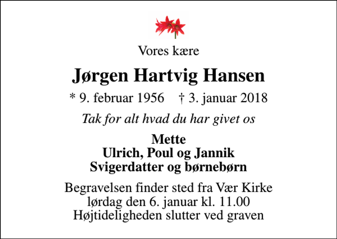 <p>Vores kære<br />Jørgen Hartvig Hansen<br />* 9. februar 1956 ✝ 3. januar 2018<br />Tak for alt hvad du har givet os<br />Mette Ulrich, Poul og Jannik Svigerdatter og børnebørn<br />Begravelsen finder sted fra Vær Kirke lørdag den 6. januar kl. 11.00 Højtideligheden slutter ved graven</p>