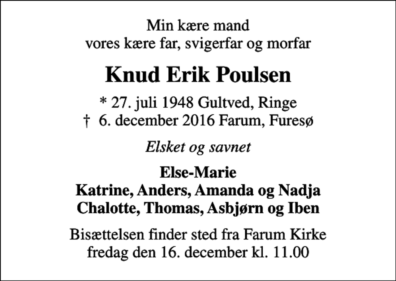<p>Min kære mand vores kære far, svigerfar og morfar<br />Knud Erik Poulsen<br />* 27. juli 1948 Gultved, Ringe<br />✝ 6. december 2016 Farum, Furesø<br />Elsket og savnet<br />Else-Marie Katrine, Anders, Amanda og Nadja Chalotte, Thomas, Asbjørn og Iben<br />Bisættelsen finder sted fra Farum Kirke fredag den 16. december kl. 11.00</p>