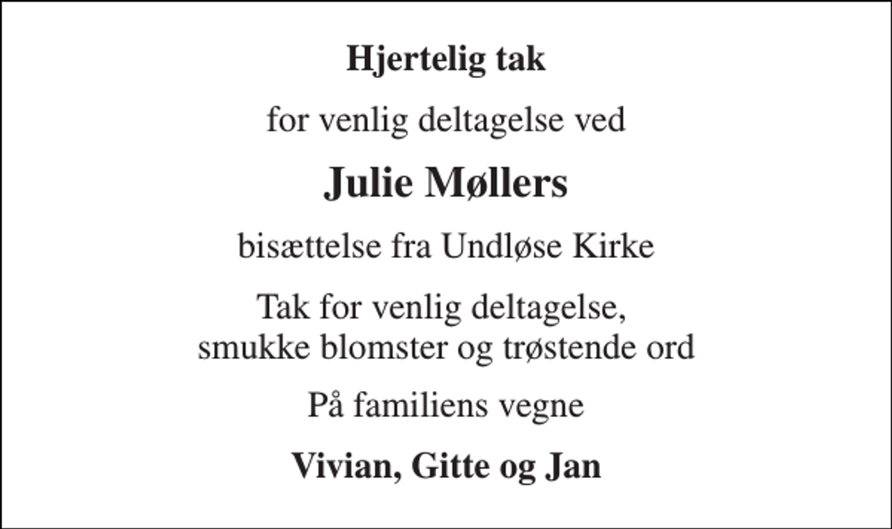 <p>Hjertelig tak<br />for venlig deltagelse ved<br />Julie Møllers<br />bisættelse fra Undløse Kirke<br />Tak for venlig deltagelse, smukke blomster og trøstende ord<br />På familiens vegne<br />Vivian, Gitte og Jan</p>