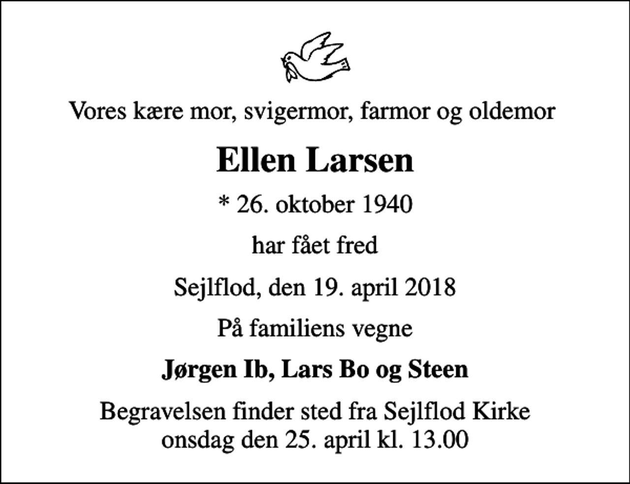 <p>Vores kære mor, svigermor, farmor og oldemor<br />Ellen Larsen<br />* 26. oktober 1940<br />har fået fred<br />Sejlflod, den 19. april 2018<br />På familiens vegne<br />Jørgen Ib, Lars Bo og Steen<br />Begravelsen finder sted fra Sejlflod Kirke onsdag den 25. april kl. 13.00</p>