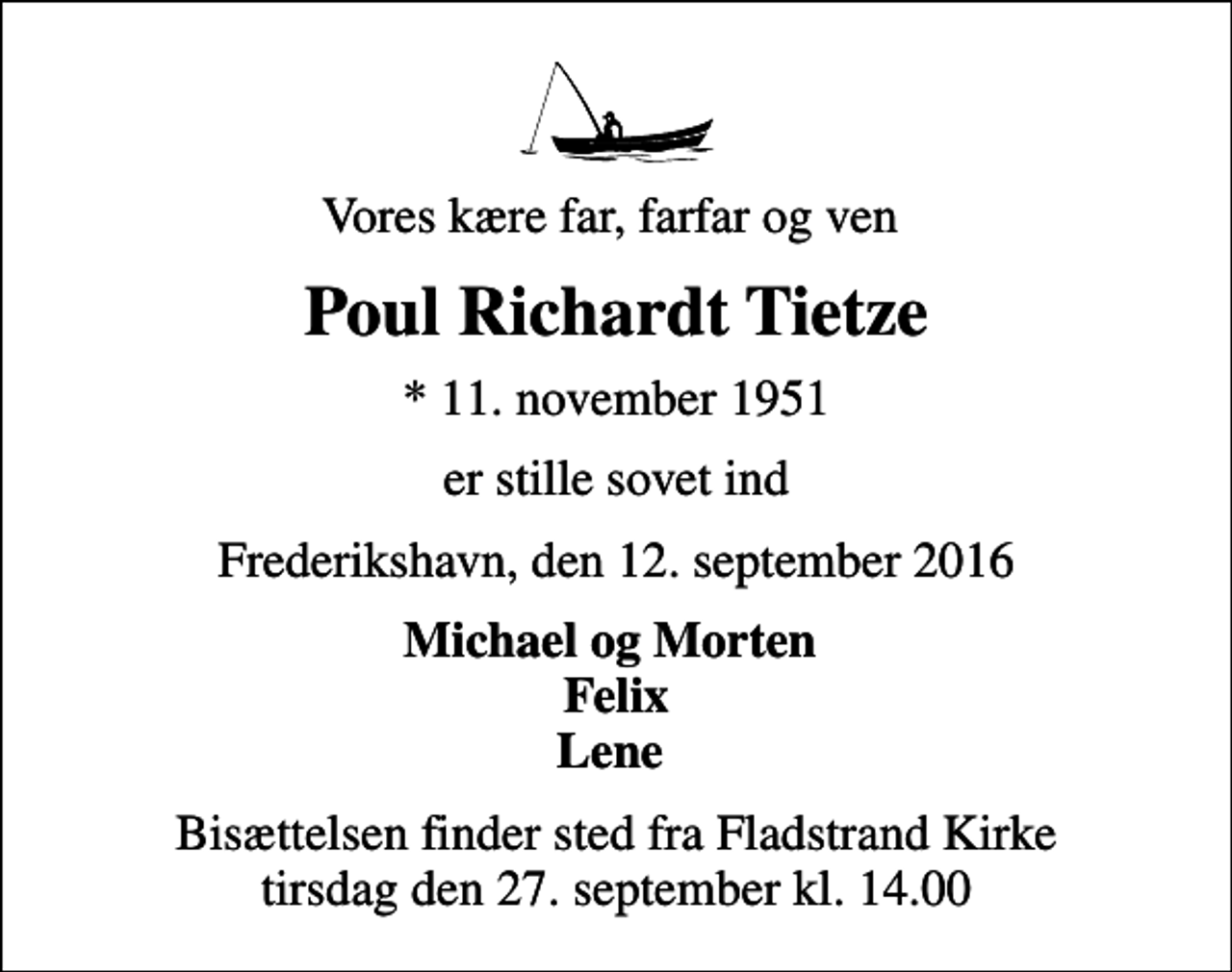 <p>Vores kære far, farfar og ven<br />Poul Richardt Tietze<br />* 11. november 1951<br />er stille sovet ind<br />Frederikshavn, den 12. september 2016<br />Michael og Morten Felix Lene<br />Bisættelsen finder sted fra Fladstrand Kirke tirsdag den 27. september kl. 14.00</p>